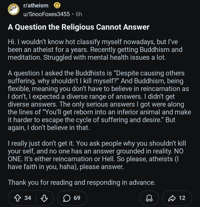 RevIsaacWirtz's tweet photo. This is actually really REALLY sad. This atheist is at least honest about his struggle. The end of atheism can only either be hedonism or nihilism. Either the only thing that matters is the enjoyment you can claw out of this temporary life, or nothing matters at all, and then you die.

If there is no higher power, there is no higher purpose. You were not made in the image of anything immortal, you will have nothing to look forward to, in anticipation or fear, you just are, and then one day you aren't. So why do you keep on being?

Christianity has answers to this, even beyond "hell is real". The reason you should not kill yourself is because you have value, you are loved, and you life has worth and meaning. You should not destroy something meaningful, and instead find peace in the reality that someone loved you so much that they would die for you. That as lonely as you feel, there are countless others who are willing to call you "brother" and mean it. That as miserable or hurt as you are, there is a solution where you will no longer suffer anymore. That as worthless as your life seems, there is a reality where you can finally see how much you mean.