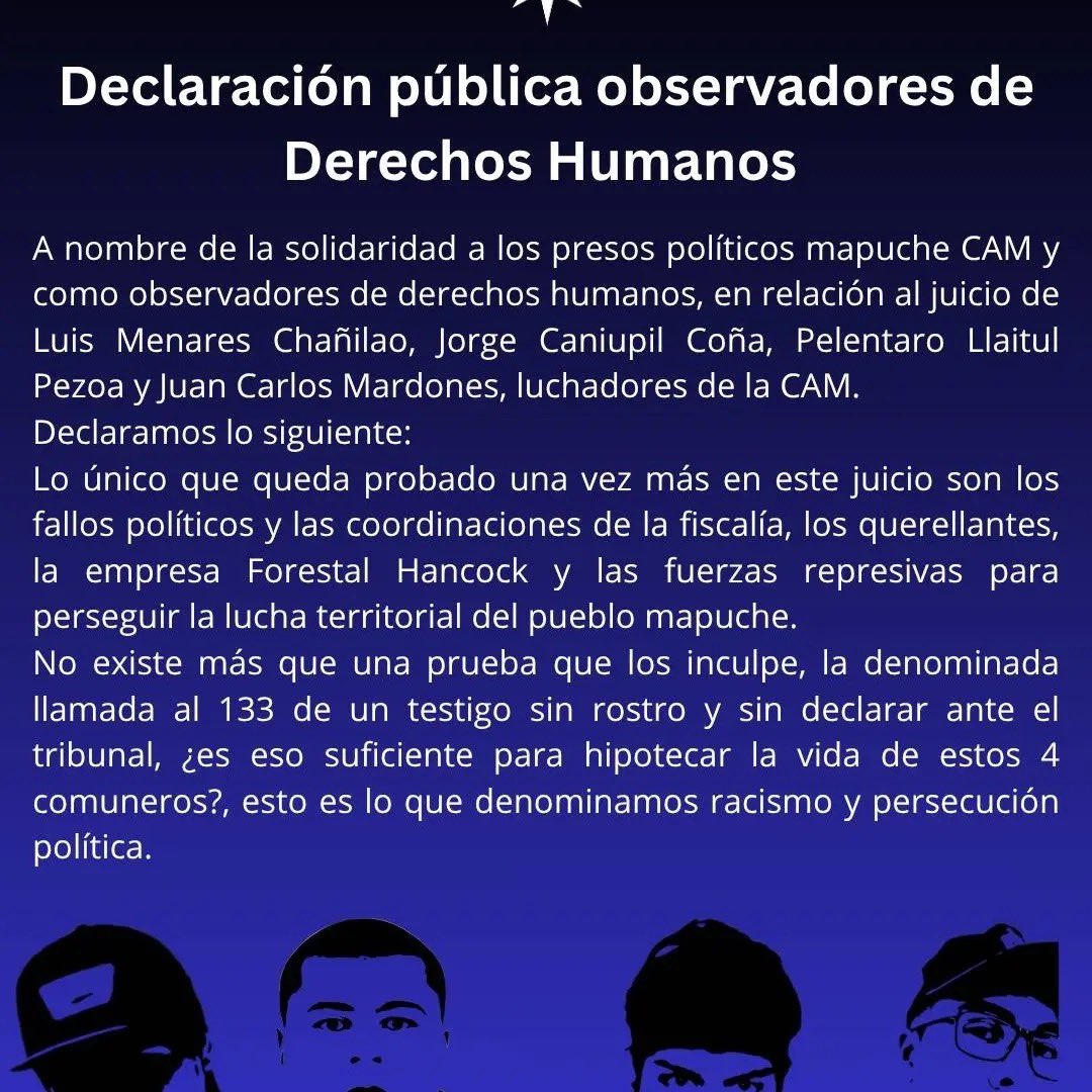 Murosyresisten's tweet photo. DIFUNDIMOS | 
Declaración pública observadores de
Derechos Humanos

A nombre de la solidaridad a los presos políticos mapuche CAM y como observadores de derechos humanos, en relación al juicio de Luis Menares Chañilao, Jorge Caniupil Coña, Pelentaro Llaitul Pezoa y Juan Carlos Mardones, luchadores de la CAM.

Declaramos lo siguiente:
Lo único que queda probado una vez más en este juicio son los fallos políticos y las coordinaciones de la fiscalía, los querellantes, la empresa Forestal Hancock y las fuerzas represivas para perseguir la lucha territorial del pueblo mapuche.

No existe más que una prueba que los inculpe, la denominada llamada al 133 de un testigo sin rostro y sin declarar ante el tribunal, ¿es eso suficiente para hipotecar la vida de estos 4 comuneros?, esto es lo que denominamos racismo y persecución política. 

Denunciamos públicamente a la Forestal Hancock empresa con capitales canadienses quienes haciéndose parte querellante en el juicio rasgan vestiduras en un estrado criminalizando, cuando son ellos los responsables de la devastación de los territorios y daño medioambiental a las comunidades.

Nos parece impresentable que esta lucha territorial solo se aborde por la criminalización sin poner en discusión el problema histórico de usurpación del pueblo mapuche y cuando en este juicio la defensa trata de clarificar y llevar el tema a la raíz sea la propia justicia quien eluda el tema y lo minimiza, sin darle a los peritos socioculturales el tiempo suficiente. No queriendo
reconocer la verdad histórica.

Saludamos y respaldamos a los luchadores hoy inculpados injustamente, todos ellos dieron pruebas de dignidad valentía e impronta, nos merecen una profunda admiración y solidaridad y no los abandonaremos en la denuncia en la cárcel ni en los pasos judiciales que decidan tomar.

La justicia en Chile hoy vive su peor crisis y la fiscalía está absolutamente desacreditada con diversos casos de corrupción de altos fiscales, eso sí debe ser sancionado y debidamente juzgado,hacemos un llamado a la cordura y que la empresa forestal y el Gobierno Chileno retiren las querellas contra estos jóvenes y a parar la ofensiva empresario política judicial, ese actuar concertado contra el pueblo mapuche. Que ha quedado una vez más en evidencia en este juicio.