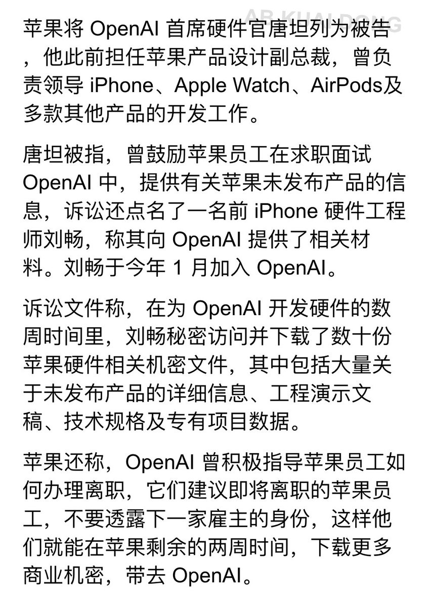_FORAB's tweet photo. 真正的商战。苹果公司宣布起诉 ChatGTP 母公司 OpenAI，指控其窃取苹果商业机密，大量细节被曝光。

苹果在诉讼中称，OpenAI 正鼓励大量被挖的苹果员工，在离职前，偷偷下载苹果内部文件，然后跳槽带去 OpenAI，以帮助它们开发自己的硬件产品。

这次被起诉的，还包括前苹果公司副总裁唐坦，他鼓励苹果员工，在向 OpenAI 求职面试中，提供有关苹果未发布产品的信息，这位老哥后来全职加入了 OpenAI 担任硬件负责人。

此外也有一位 iPhone 硬件工程师刘畅，被起诉，他被指在职期间，下载了数十份苹果硬件相关机密文件，然后带去了 OpenAI 公司。

根据苹果的说法，OpenAI 会给即将跳槽的苹果员工提供辅导，让它们在苹果还未离职的时候，不要透露去 OpenAI，然后尽可能在离职前，多下载苹果内部的信息。

这一涉及可能超过 400 名，在苹果工作，后入职 OpenAI 的员工，此举正是 OpenAI 临近上市之前。

看来马斯克看人真没错，Sam 是个小人。