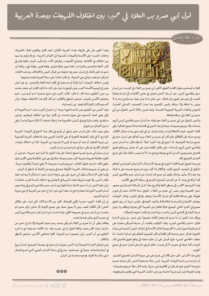 SultanElShadadi's tweet photo. قول أبي عمرو بن العلاء في حمير: بين اختلاف اللهجات ووحدة العربية

كثيرًا ما يُستشهد بقول الإمام اللغوي الكبير أبي عمرو بن العلاء في الحديث عن لسان حمير وأقاصي اليمن، غير أن هذا النص تعرّض في بعض الكتابات إلى قراءة مجتزأة أفضت إلى فهم غير دقيق لمراد قائله، حتى حُمّل ما لا يدل عليه، واستُخرج منه ما لا ينهض به لفظه ولا سياقه. وليس المقصود هنا بحث التصنيف اللساني الحديث للنقوش واللغات العربية الجنوبية القديمة، وإنما تحرير دلالة النص المنقول عن أبي عمرو بن العلاء في سياقه ولفظه.

والنص المنقول عن أبي عمرو بن العلاء هو قوله: «ما لسانُ حمير وأقاصي اليمن اليوم بلساننا، ولا عربيتهم بعربيتنا». ومفتاح هذا النص في كلمة واحدة لا يصح إغفالها، وهي كلمة «اليوم». فهذه اللفظة ليست زيادة عابرة، بل هي قيد زمني يحدد مجال الكلام، ويمنع حمله على الإطلاق. فلو كان أبو عمرو بن العلاء يريد الحكم على لسان حمير في جميع مراحله التاريخية، لما احتيج إلى هذا القيد أصلًا. أما وقد قال: «ما لسان حمير وأقاصي اليمن اليوم بلساننا»، فإن ظاهر كلامه يدل على أنه يقارن بين واقع لغوي قائم في عصره وبين اللسان الذي يعرفه ويحتج به، لا أنه يصدر حكمًا عامًا على تاريخ اللسان الحميري كله.

ومن هنا تتضح أهمية كلمة «اليوم» في ضبط الاستدلال؛ لأنها تنقل العبارة من الحكم المطلق إلى الوصف الزمني المقيد. والكلام إذا قُيّد بزمن لم يصح تعميمه على ما قبله وما بعده إلا بدليل. وبذلك يكون أبو عمرو قد تحدث عن لسان حمير وأقاصي اليمن كما أدركه في زمنه، لا عن اللسان الحميري القديم في سياقه التاريخي الأقدم.

وهذا الفهم هو الأقرب إلى منطق اللغة والتاريخ معًا؛ إذ إن المسافة الزمنية بين عصور حمير القديمة وبين عصر أبي عمرو بن العلاء، المتوفى سنة 154هـ، تمتد إلى قرون طويلة، وهي مسافة كافية لأن تتبدل الألسنة، وتتغير طرائق البيان، وتتأثر اللهجات بعوامل الاجتماع والسياسة والاختلاط والبعد الجغرافي. فليس غريبًا أن يرى لغوي بصري في القرن الثاني الهجري فرقًا ظاهرًا بين العربية التي يعرفها ويتكلم بها، وبين عربية أقوام في أقاصي اليمن تباعدت بهم الديار وتراكمت عليهم التحولات.

ويؤكد هذا المعنى أن أبا عمرو لم يجعل كلامه مقصورًا على حمير، بل وسّع الدائرة فقال: «حمير وأقاصي اليمن». وهذا التركيب يكشف أن حديثه لم يكن منصبًا على لسان قبيلة بعينها بقدر ما كان وصفًا لحال الألسنة في أطراف اليمن البعيدة عن بيئته اللغوية. فذكر حمير وحدها كان كافيًا لو كان المقصود الحكم على لسانها خاصة، أما عطف «أقاصي اليمن» عليها فيدل على أن نظره متجه إلى واقع لغوي قائم في تلك الجهات كما عرفه في عصره، لا إلى إصدار حكم تاريخي عام على لسان حمير في جميع أطواره.

وعلى هذا الأساس، فإن حمل كلام أبي عمرو على نفي عروبة اللسان الحميري القديم، أو إخراجه من دائرة اللهجات العربية، ليس حملًا مستقيمًا للنص؛ لأن عبارته نفسها تمنع هذا الفهم. فهو لم يقل إن كلامهم ليس عربيًا، وإنما قال: «ولا عربيتهم بعربيتنا». وهذه الجملة تثبت لهم عربيةً خاصة بهم، وإن خالفت العربية التي يتكلم بها هو وقومه.

وهذا المعنى جارٍ على طريقة علماء العربية الأوائل؛ فقد كانوا يطلقون لفظ «العربية» و«لغات العرب» على الألسنة واللهجات المنسوبة إلى القبائل العربية، مع إقرارهم بما بينها من اختلاف في الألفاظ، ومخارج الأصوات، وطرائق الأداء، وأساليب البيان. فكما قيل في كتب اللغة والتفسير والقراءات: لغة تميم، ولغة هذيل، ولغة قيس، ولغة طيء، ولغة أزد شنوءة، قيل كذلك في لسان حمير وما جاورها من قبائل اليمن. والاختلاف بين هذه اللغات لم يكن عندهم سببًا في نفي العروبة، بل كان شاهدًا على سعة العربية وتعدد وجوهها.

وليس اختلاف اللهجات أمرًا طارئًا أو مستغربًا في كلام أئمة اللغة والتفسير، بل هو أصل مقرر في فهمهم لألسنة العرب. ومن أوضح ما يدل على ذلك ما ذكره الإمام أبو جعفر محمد بن جرير الطبري رحمه الله، إذ قال: «كانت العرب وإن جمع جميعها اسم أنهم عرب، فهم مختلفو الألسن بالبيان، متباينو المنطق والكلام». ثم أكد كثرة هذا الاختلاف بقوله: «وأن ألسنتهم كانت كثيرة كثرة يُعجز عن إحصائها».

وهذا النص من الطبري يقرر قاعدة لغوية مهمة: أن اجتماع العرب تحت اسم العروبة لم يكن يعني اتحاد ألسنتهم على صورة واحدة، بل كانوا عربًا مع اختلاف لهجاتهم، وتباين منطقهم، وتعدد طرائقهم في البيان. فالعروبة هنا رابطة جامعة، لا قالبًا صوتيًا واحدًا يلغي ما بين القبائل من فروق.
◀️