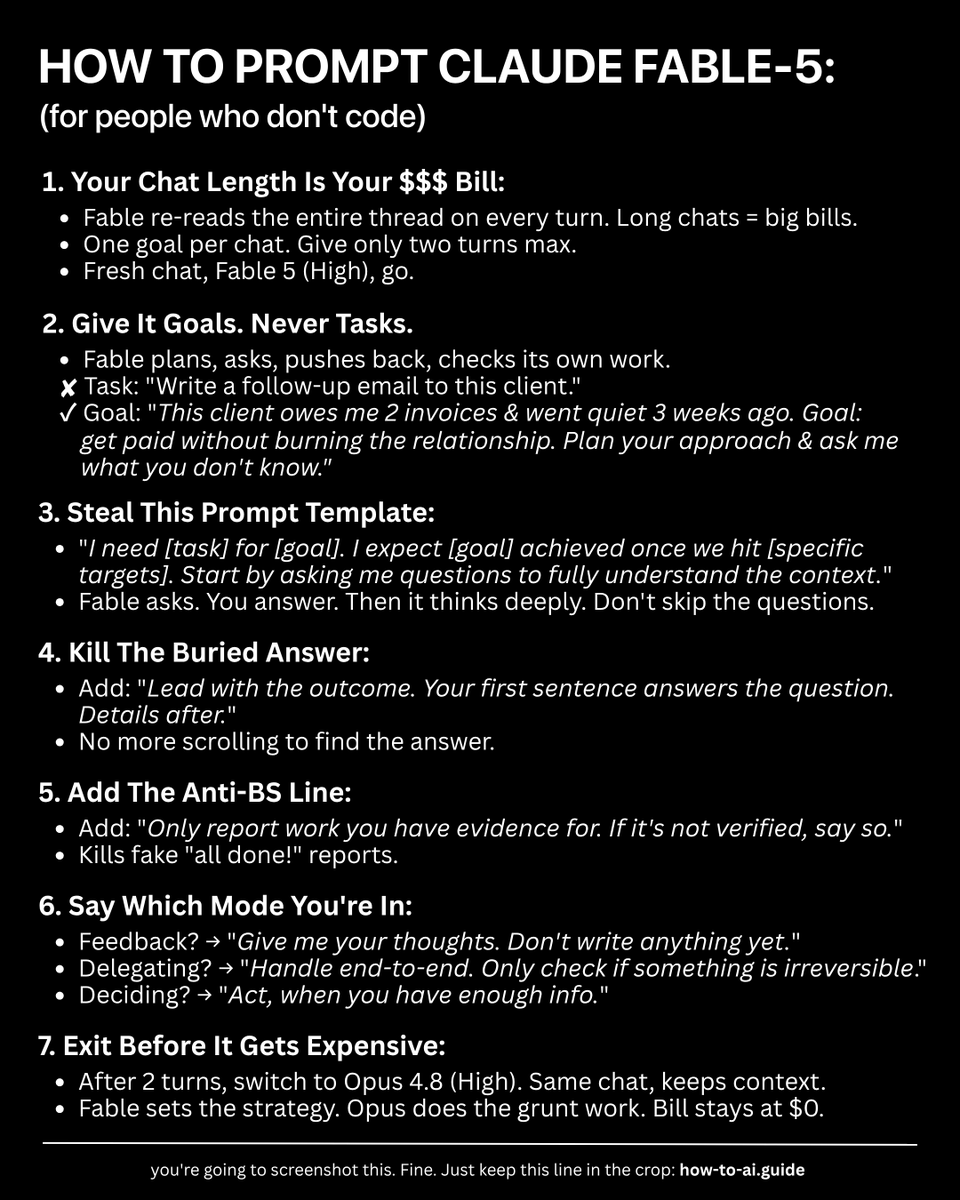 rubenhassid's tweet photo. Anthropic released a Fable-5 guide for coders.

I translated it for the rest of us (who don't code):

1. Open Claude. Select 'Fable 5 (High)'.
2. Give it a goal, not a task. One goal per chat.
3. Make it interview you BEFORE it starts working.

Copy  this prompt template: "I need [task] for [goal]. I expect [goal]  achieved once we hit [specific targets]. Lead with the outcome. Your  first sentence answers the question. Details after. Only report work you  have evidence for. If it's not verified, say so. Start by asking me  questions to fully understand the context."

4. Say which mode you're in. Thinking out loud? 
"Give me your thoughts, don't write yet." Delegating? "Handle it end-to-end."

5. After 2 turns, switch to Opus 4.8 (High). Same chat, context stays, billing stops.

Fable-5 is the smartest AI on Earth right now.

It works nothing like the old Claude:

→ It plans, asks questions & pushes back.
→ It checks its own work before handing it back. 
→ It reads the entire chat every time.
→ $0.15 for 1 turn. $6 at 19 turns. $14 at 40 turns.
→ Think of Fable as $1,000/hour senior lawyer. 
→ Sonnet is the $100/hour intern. 

In a matter of a few weeks, Anthropic...

June 9: Launched Fable-5, included in all paid plans
June 12: Pulled offline worldwide, overnight.
July 1: Brought it back (up to 50% weekly limits).
July 12: Moves it out of sub plans. You pay per use.

The price: $10 per million input tokens. 
$50 per million output.

Claude's pace is wild.

And because I know 90% of you won't write these prompts yourself, I made a skill that does it for you:

1. Subscribe to https://t.co/psB7XxB2Y4.
2. Find the welcome email in your inbox.
3. Open the "Claude Skills" folder. Download it all. 
4. Upload to Claude → Settings → Skills.
5. Type /fable-prompter in Claude.