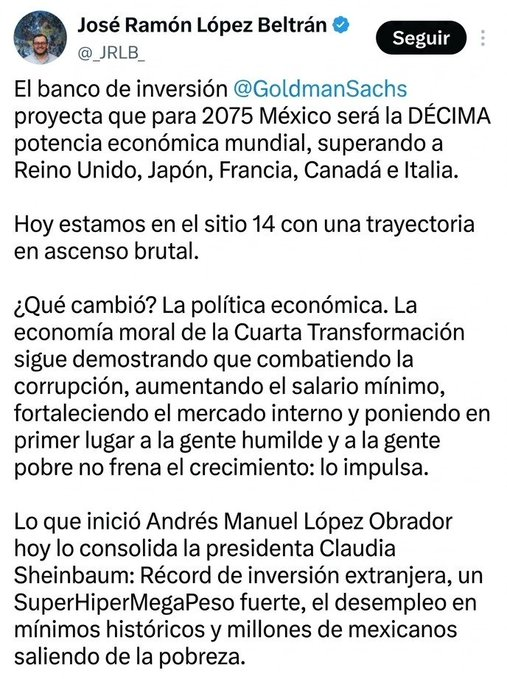 abrahamvanaya's tweet photo. Vamos por partes, porque este tuit mezcla un dato real con una lectura torcida de la historia económica de México. (Muy a la 4T)

1.- La proyección de Goldman Sachs (10° lugar en 2075) no nace de la "economía moral" de la 4T. Es un escenario especulativo a 53 años, condicionado a mejoras en Estado de derecho, infraestructura y productividad que hoy México NO tiene resueltas. Y aquí está el dato que nadie en la 4T menciona: en febrero de 2017, dos años ANTES de que AMLO llegara a Palacio Nacional, PwC ya proyectaba que México sería la 7ª economía del mundo en 2050, superando a Reino Unido y Alemania. Es decir, la expectativa optimista sobre México ya existía antes del proyecto de la 4T, y era MÁS ambiciosa que la que hoy se presume como logro propio.

2.- "Trayectoria en ascenso brutal": la economía creció 0.8% en 2025. En 2017, con Peña Nieto, creció 2.3%. El PIB per cápita hoy está en niveles de 2017. Contra eso no hay relato que aguante.

3.- "Récord de inversión extranjera": cierto en el total (40,871 mdd en 2025), pero el 67.7% es reinversión de utilidades de empresas que YA estaban aquí, no capital nuevo llegando por el supuesto boom del nearshoring. La inversión genuinamente nueva fue de apenas 7,378 mdd.

4.- "Desempleo en mínimos históricos": la tasa abierta está baja (2.4%), pero la propia ENOE del INEGI reportó pérdida de más de 200 mil empleos en el primer trimestre de 2026. El gobierno usa el dato bonito y esconde el que no le conviene.

5- "SuperHiperMegaPeso fuerte": el peso se aprecia sobre todo por el diferencial de tasas de Banxico (carry trade) y remesas, no por una supuesta fortaleza estructural del mercado interno. Y en términos reales, ajustando por la inflación acumulada desde 2018, la apreciación es bastante menos espectacular de lo que suena.

Lo único que sí resiste el escrutinio: la pobreza bajó de forma real y acelerada (13.4 millones de personas entre 2018-2024). Ese punto se lo concedo. Pero un dato cierto no salva un tuit lleno de comparaciones forzadas, cifras sacadas de contexto y una proyección a medio siglo presentada como si fuera obra de tres años de gobierno.

Cuando alguien cita a Goldman Sachs para presumir el futuro, lo mínimo es leer el reporte completo — y el de PwC que existía antes.

ccp. @_JRLB_ @lopezobrador_ @PartidoMorenaMx