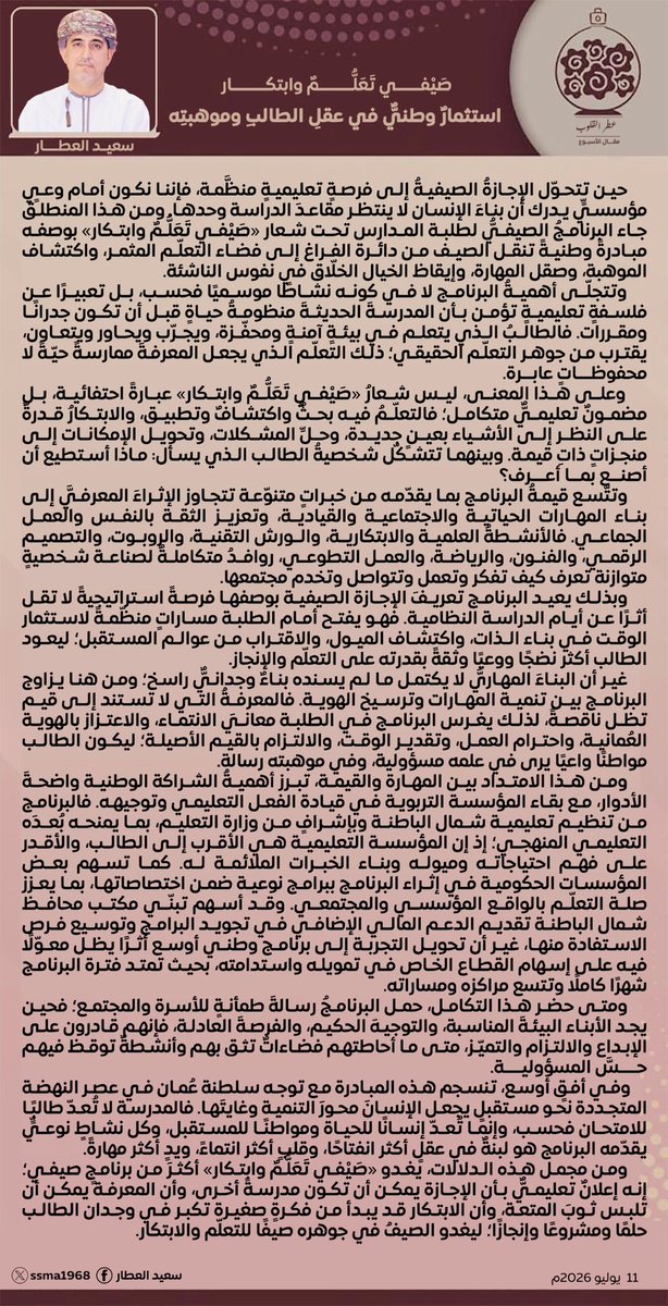 ssma1968's tweet photo. مقال الأسبوع.

                       "صَيْفي تَعَلُّمٌ وابتكار " 
استثمارٌ وطنيُّ في عقلِ الطالبِ وموهبتِه
                                              سعيد العطار 

حين تتحوّل الإجازةُ الصيفيةُ إلى فرصةٍ تعليميةٍ منظَّمة، فإننا نكون أمام وعيٍ مؤسسيٍ يدرك أن بناءَ الإنسان لا ينتظر مقاعدَ الدراسة وحدها. ومن هذا المنطلق جاء البرنامجُ الصيفيُّ لطلبة المدارس تحت شعار " صَيْفي تَعَلُّمٌ وابتكار " بوصفه مبادرةً وطنيةً تنقل الصيف من دائرة الفراغ إلى فضاء التعلّم المثمر، واكتشاف الموهبة، وصقل المهارة، وإيقاظ الخيال الخلّاق في نفوس الناشئة.
وتتجلّى أهميةُ البرنامج لا في كونه نشاطاً موسيمياً فحسب، بل تعبيراً عن فلسفةٍ تعليميةٍ تؤمن بأن المدرسةَ الحديثةَ منظومةُ حياةٍ قبل أن تكون جدراناً ومقررات. فالطالبُ الذي يتعلم في بيئةٍ آمنةٍ ومحفّزة، ويجرّب ويحاور ويتعاون، يقترب من جوهر التعلّم الحقيقي؛ ذلك التعلّم الذي يجعل المعرفةَ ممارسةً حيّةً لا محفوظاتٍ عابرة.
وعلى هذا المعنى، ليش شعارُ " صَيْفي تَعَلُّمٌ وابتكار " عبارةً احتفائية، بل مضمونٌ تعليميٌّ متكامل؛ فالتعلّمُ فيه بحثٌ واكتشافٌ وتطبيق، والابتكارُ قدرةٌ على النظر إلى الأشياء بعينٍ جديدة، وحلِ المشكلات، وتحويل الإمكانات إلى منجزاتٍ ذاتِ قيمة. وبينهما تتشكّل شخصيةُ الطالب الذي يسأل: ماذا أستطيع أن أصنع بما أعرف؟
وتتّسع قيمةُ البرنامج بما يقدّمه من خبراتٍ متنوّعة تتجاوز الإثراءَ المعرفيَّ إلى بناء المهارات الحياتية والاجتماعية والقيادية، وتعزيز الثقة بالنفس والعمل الجماعي. فالأنشطةُ العلمية والابتكارية، والورش التقنية، والروبوت، والتصميم الرقمي، والفنون، والرياضة، والعمل التطوعي، روافدُ متكاملةٌ لصناعة شخصيةٍ متوازنة تعرف كيف تفكر وتعمل وتتواصل وتخدم مجتمعها.
وبذلك يعيد البرنامج تعريفَ الإجازة الصيفية بوصفها فرصةً استراتيجيةً لا تقل أثراً عن أيام الدراسة النظامية. فهو يفتح أمام الطلبة مساراتٍ منظّمةً لاستثمار الوقت في بناء الذات، واكتشاف الميول، والاقتراب من عوالم المستقبل؛ ليعود الطالب أكثر نضجاً ووعياً وثقةً بقدرته على التعلّم والإنجاز.
غير أن البناءَ المهاريَّ لا يكتمل ما لم يسنده بناءٌ وجدانيُّ راسخ؛ ومن هنا يزاوج البرنامج بين تنمية المهارات وترسيخ الهوية. فالمعرفةُ التي لا تستند إلى قيم تظل ناقصةً، لذلك يغرس البرنامج في الطلبة معاني الانتماء، والاعتزاز بالهوية العُمانية، واحترام العمل، وتقدير الوقت، والالتزام بالقيم الأصيلة؛ ليكون الطالب مواطناً واعياً يرى في علمه مسؤولية، وفي موهبته رسالة. 
ومن هذا الامتداد بين المهارة والقيمة، تبرز أهميةُ الشراكة الوطنية واضحةَ الأدوار، مع بقاء المؤسسة التربوية في قيادة الفعل التعليمي وتوجيهه. فالبرنامج من تنظيم تعليمية شمال الباطنة وبإشرافٍ من وزارة التعليم، بما يمنحه بُعدَه التعليمي المنهجي؛ إذ إن المؤسسة التعليمية هي الأقرب إلى الطالب. والأقدر على فهم احتياجاته وميوله وبناء الخبرات الملائمة له.كما تسهم بعض المؤسسات الحكومية في إثراء البرنامج ببرامج نوعية ضمن اختصاصاتها، بما يعزز صلة التعلّم بالواقع المؤسسي والمجتمعي. وقد أسهم تبنّي مكتب محافظ شمال الباطنة تقديم الدعم المالي الإضافي في تجويد البرنامج وتوسيع فرص الاستفادة منها، غير أن تحويل التجربة إلى برنامج وطني أوسع أثراً يظل معوّلاً فيه على إسهام القطاع الخاص في تمويله واستدامته، بحيث تمتد فترة البرنامج شهراً كاملاً تتسع مراكزه ومساراته.
ومتى حضر هذا التكامل، حمل البرنامجُ رسالةَ طمأنةٍ للأسرة والمجتمع؛ فحين يجد الأبناء البيئةَ المناسبة، والتوجيهَ الحكيم، والفرصةَ العادلة، فإنهم قادرون على الإبداع والالتزام والتميّز، متى ما أحاطتهم فضاءاتٌ تثق بهم وأنشطةٌ توقظ فيهم حسَّ المسؤولية.
وفي أفقٍ أوسع، تنسجم هذه المبادرة مع توجه سلطنة عُمان في عصر النهضة المتجددة نحو مستقبلٍ يجعل الإنسانَ محورَ التنمية وغايتها. فالمدرسة لا تُعدّ طالباً للامتحان فحسب، وإنما تُعدّ إنساناً للحياة ومواطناً للمستقبل، وكل نشاطٍ نوعيٍ يقدّمه البرنامج هو لبنةٌ في عقلٍ أكثر انفتاحاً، وقلبٍ أكثر انتماءً، ويدٍ أكثر مهارةً.
ومن مجمل هذه الدلالات، يغدو " صَيْفي تَعَلُّمٌ وابتكار " أكثر من برنامجٍ صيفي؛ إنه إعلان ٌ تعليميٌ بأن الإجازة يمكن أن تكون مدرسةً أخرى، وأن المعرفة يمكن أن تلبس ثوبَ المتعة، وأن الابتكار قد يبدأ من فكرةٍ صغيرة تكبر في وجدان الطالب حلماً ومشروعاً وإنجازاً؛ ليغدو الصيفُ في جوهره صيفاً للتعلّم والابتكار.
                                               ١١ يوليو ٢٠٢٦