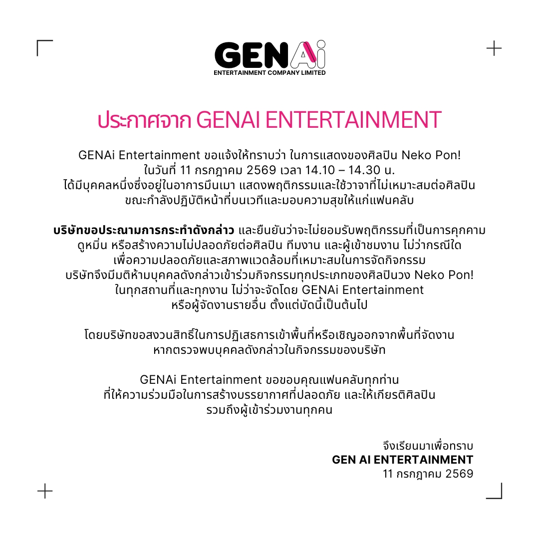 GENAi_Ent's tweet photo. ⎡ ประกาศจาก GENAi Entertainment ⎦
⠀ 
GENAi Entertainment ขอแจ้งให้ทราบว่า ในการแสดงของศิลปิน Neko Pon!
ในวันที่ 11 กรกฎาคม 2569 เวลา 14.10 – 14.30 น.
ได้มีบุคคลหนึ่งซึ่งอยู่ในอาการมึนเมา แสดงพฤติกรรมและใช้วาจาที่ไม่เหมาะสมต่อศิลปิน
ขณะกำลังปฏิบัติหน้าที่บนเวทีและมอบความสุขให้แก่แฟนคลับ
⠀ 
บริษัทขอประณามการกระทำดังกล่าว และยืนยันว่าจะไม่ยอมรับพฤติกรรมที่เป็นการคุกคาม
ดูหมิ่น หรือสร้างความไม่ปลอดภัยต่อศิลปิน ทีมงาน และผู้เข้าชมงาน ไม่ว่ากรณีใด
เพื่อความปลอดภัยและสภาพแวดล้อมที่เหมาะสมในการจัดกิจกรรม
บริษัทจึงมีมติห้ามบุคคลดังกล่าวเข้าร่วมกิจกรรมทุกประเภทของศิลปินวง Neko Pon!
ในทุกสถานที่และทุกงาน ไม่ว่าจะจัดโดย GENAi Entertainment
หรือผู้จัดงานรายอื่น ตั้งแต่บัดนี้เป็นต้นไป
⠀ 
โดยบริษัทขอสงวนสิทธิ์ในการปฏิเสธการเข้าพื้นที่หรือเชิญออกจากพื้นที่จัดงาน
หากตรวจพบบุคคลดังกล่าวในกิจกรรมของบริษัท
⠀ 
GENAi Entertainment ขอขอบคุณแฟนคลับทุกท่าน
ที่ให้ความร่วมมือในการสร้างบรรยากาศที่ปลอดภัย และให้เกียรติศิลปิน
รวมถึงผู้เข้าร่วมงานทุกคน
⠀ 
จึงเรียนมาเพื่อทราบ
GEN AI ENTERTAINMENT
11 กรกฎาคม 2569