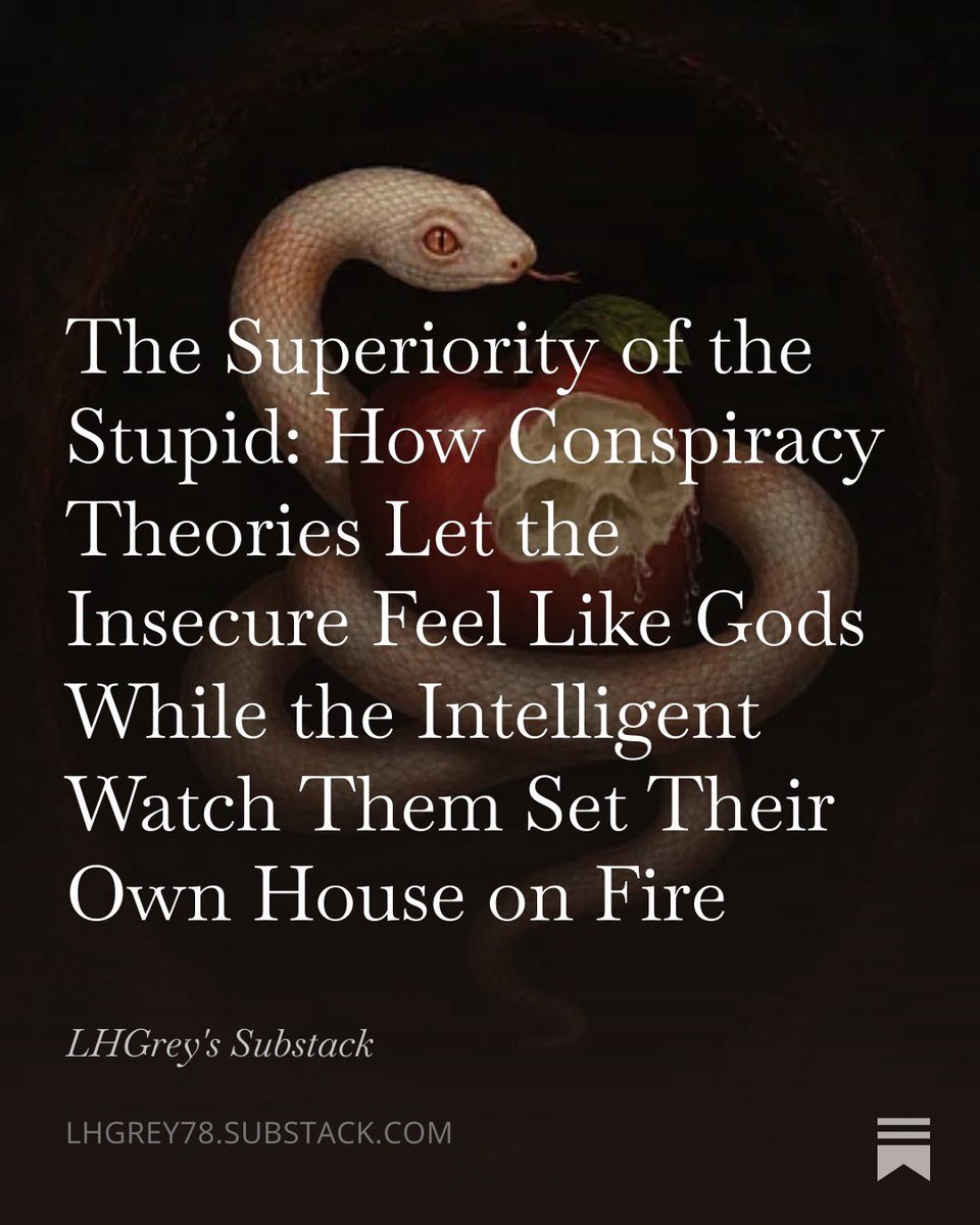 Grey_0G's tweet photo. There is a particular stench to the current moment…the sweet rot of lies dressed as revelation and the digital coliseum where the crowd cheers every new hidden hand. 

People do not merely believe conspiracy theories. They need them. 

They need the secret architecture that turns their powerlessness into secret knowledge and their ordinary failures into proof that the game was rigged against them by someone far more powerful and far more evil than the mundane machinery of history and human frailty.

They feel superior to everyone when they look stupid as fuck to the intelligent people who know better. 

That is the wound and the drug at once. 

The forensic lens does not flinch from this. 

It names it. 

It traces the neurological hijack…the narcissistic supply…the philosophical cowardice that prefers the grand lie to the harder sovereignty of evidence and ambiguity.

What follows is not another theory about theories. It is the scalpel applied to the living specimen. 

The Candace Owens cult…with its baroque webs of antisemitic control narratives…its moon-landing denial…its tunnel conspiracies around political assassinations…and its leader’s grandiosity feeding on the adulation of the newly enlightened…serves as the perfect clinical blueprint. 

Not because it is unique. 

Because it is textbook. Because it reveals in high definition the exact pathology that turns frightened and arrogant minds into armies of the deluded.

Read it with the same rigor you would bring to any other autopsy. 

The body on the table is cultural. The cause of death is the refusal to sit with uncertainty. The weapon was the conviction that feeling superior to the sheep was the same thing as being right.

The piece below does the cutting. 

I did not write it to comfort. 

I wrote it because the blood is already in the streets and more is coming if we keep choosing the lie that flatters us over the truth that demands we grow the fuck up.

Link in comments free for all to read...