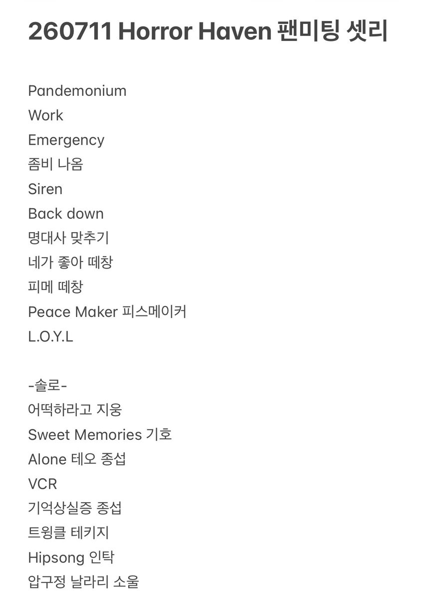 hibi701's tweet photo. 260711 Horror Haven 팬미팅 셋리 셋리스트

Pandemonium 
Work 
Emergency 
좀비 나옴
Siren
Back down 
명대사 맞추기
네가 좋아 떼창
피메 떼창
Peace Maker 피스메이커
L.O.Y.L

-솔로-
어떡하라고 지웅
Sweet Memories 기호
Alone 테오 종섭
VCR
기억상실증 종섭
트윙클 테키지
Hipsong 인탁
압구정 날라리 소울

VCR

ICE
UNIQUE

몸풀기 게임
좀비 레이싱
피스 분장 자랑 대회 

Pretty boy
Sad song 
Triple 7
Jump

Wednesday girl(발롯코)
 
마지막 인사

Follow me 
Last call