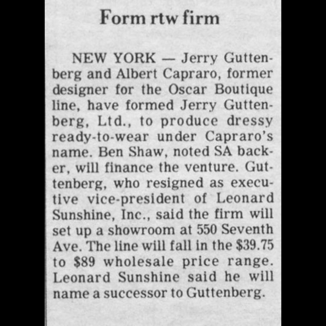 ALBERTCAPRARO's tweet photo. July 11, 1974 - @wwd 
NEW YORK -- Jerry Guttenberg and Albert Capraro, former designer for the Oscar Boutique line, have formed Jerry Guttenberg, Ltd., to produce dressy ready-to-wear under Capraro's name.  Ben Shaw, noted SA backer, will finance the venture.  Guttenberg, who resigned as executive vice-president of Leonard Sunshine, Inc., said the will set up a showroom at 550 Seventh Ave.