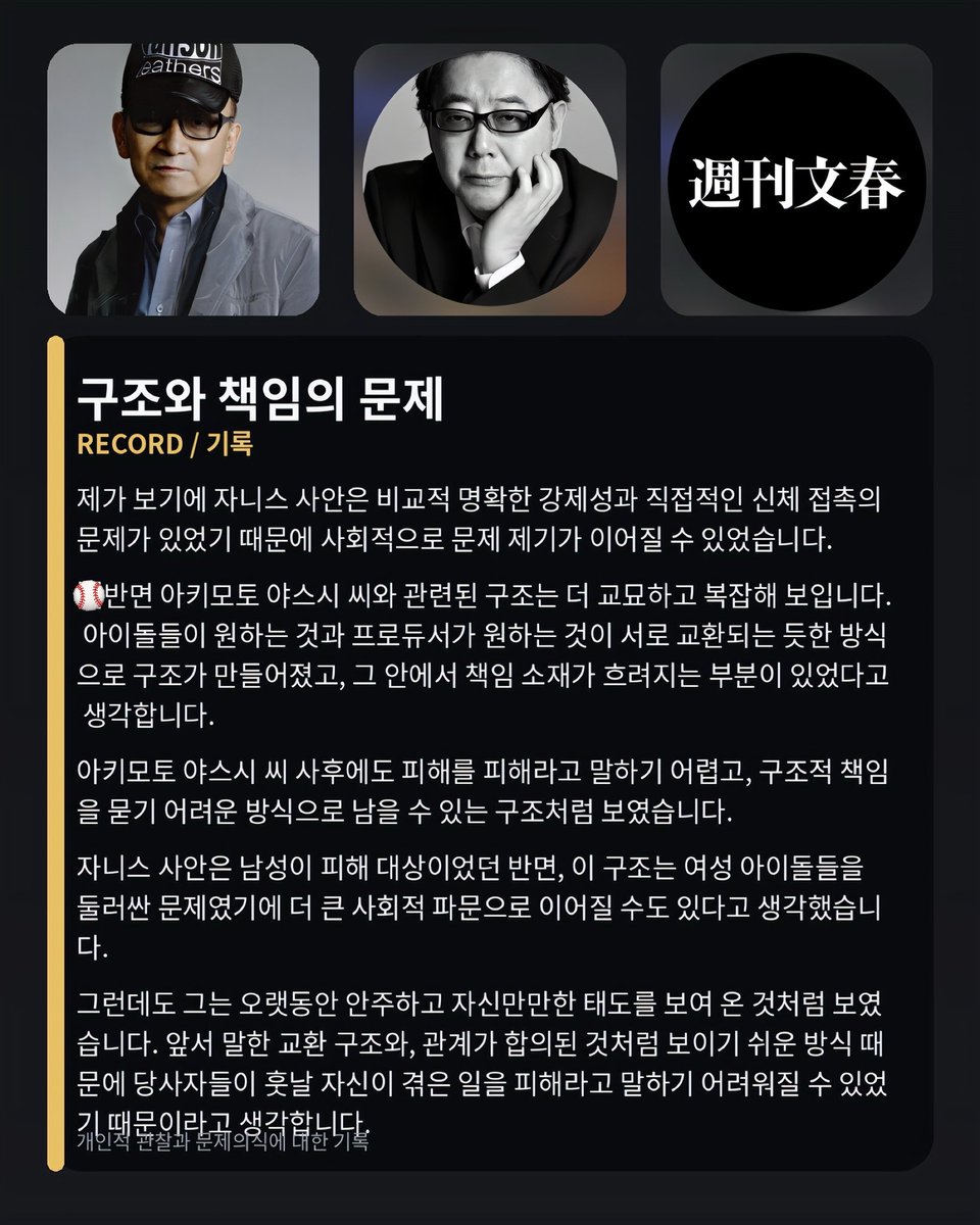 seob61's tweet photo. 제가 보기에 쟈니스 사안은 비교적 명확한 강제성과 직접적인 신체 접촉의 문제가 있었기 때문에
사회적으로 문제 제기가 이어질 수 있었습니다.

✳️반면 아키모토 야스시 씨와 관련된 구조는 더 교묘하고 복잡해 보입니다. 
제가 느끼기에는 아이돌들이 원하는 것과 
프로듀서가 원하는 것을 
서로 교환하는 듯한 방식으로 구조가 만들어져 있었고
그 안에서 책임 소재가 흐려지는 부분이 있었다고 생각합니다.

✳️아키모토 야스시 사후 이후에도 피해를 피해라고 말하기 어려운 구조처럼 보였습니다. 
구조적 책임을 묻기 어려운 방식으로 설계된 것처럼 보였습니다.

그래서 누군가가 문제를 제기하기 어렵고
이후에도 피해를 피해라고 말하기 어려운 구조가 형성된 것처럼 보였습니다.

저는 이 지점이야말로 분명히 기록하고 말해야 할 문제라고 생각합니다.
_____

私が見る限り
ジャニーズの事案は比較的明確な強制性と
直接的な身体接触の問題があったため
社会的に問題提起が続くことができたのだと思います。

✳️一方で、秋元康さんに関連する構造はより巧妙で複雑に見えます。
私が感じるには、アイドルたちが望むものと
プロデューサーが望むものを
互いに交換するような形で構造が作られており
その中で責任の所在が曖昧になる部分があったと考えています。

✳️秋元康さんの死後であっても
被害を被害として語りにくい構造のように見えました。
構造的責任を問うことが難しい形で設計されているように見えました。

そのため、誰かが問題を提起すること自体が難しく
その後も被害を被害として語りにくい構造が形成されているように見えました。

私は、この点こそ明確に記録し
語らなければならない問題だと考えています。