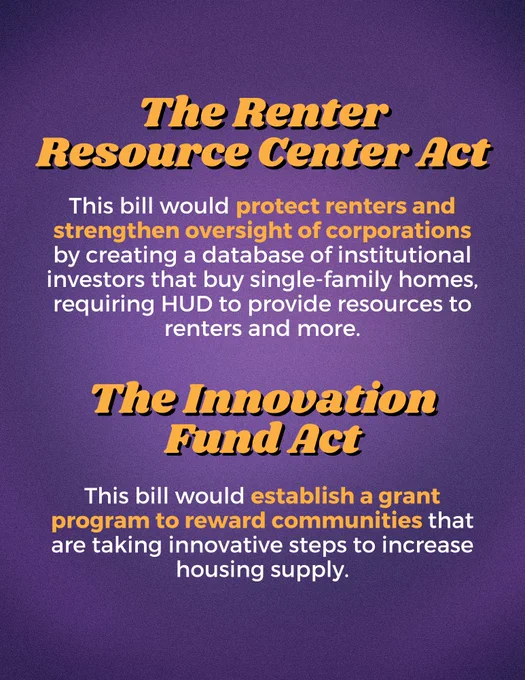 A graphic that reads:

The Renter Resource Center Act: This bill would protect renters and strengthen oversight of corporations by creating a database of institutional investors that buy single-family homes, requiring HUD to provide resources to renters and more.

The Innovation Fund Act: This bill would establish a grant program to reward communities that are taking innovative steps to increase housing supply.