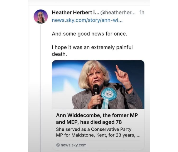 BruceUnfiltered's tweet photo. Disgusting.

The University of Aberdeen says it is “looking into” comments made by employee Heather Herbert after she publicly celebrated the death of former MP Ann Widdecombe.

Responding to the announcement, Herbert wrote:
“Some good news for once. I hope it was an extremely painful death.”
She then added:

“I hope she was handcuffed to the bed as she screamed in agony.”
A local report says Herbert offered no apology when questioned, while the university confirmed it was examining the matter.

You can disagree with every political position Ann Widdecombe ever held. You can criticise her record, her beliefs and her words. But publicly fantasising about a 78-year-old woman being restrained and screaming in agony is not political criticism. It is grotesque.

The University of Aberdeen now needs to decide whether this conduct meets the standards it expects from somebody publicly identified as one of its employees.

And “looking into it” cannot simply become the usual holding statement until the outrage disappears.

#AnnWiddecombe #UniversityOfAberdeen #PoliticalViolence #PublicStandards #UKPolitics