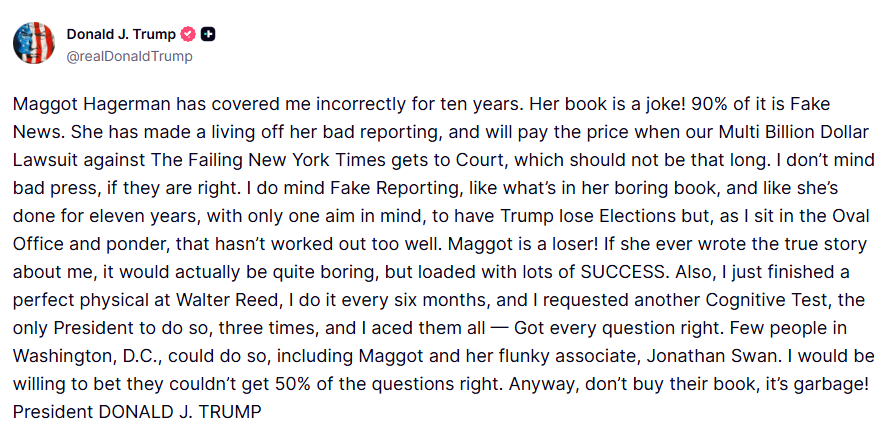 clashreport's tweet photo. Trump:

Maggot Hagerman has covered me incorrectly for ten years. Her book is a joke! 90% of it is Fake News. She has made a living off her bad reporting, and will pay the price when our Multi Billion Dollar Lawsuit against The Failing New York Times gets to Court, which should not be that long. 

I don’t mind bad press, if they are right. I do mind Fake Reporting, like what’s in her boring book, and like she’s done for eleven years, with only one aim in mind, to have Trump lose Elections but, as I sit in the Oval Office and ponder, that hasn’t worked out too well.

Maggot is a loser! If she ever wrote the true story about me, it would actually be quite boring, but loaded with lots of SUCCESS.

Also, I just finished a perfect physical at Walter Reed, I do it every six months, and I requested another Cognitive Test, the only President to do so, three times, and I aced them all — Got every question right. Few people in Washington, D.C., could do so, including Maggot and her flunky associate, Jonathan Swan. 

I would be willing to bet they couldn’t get 50% of the questions right. Anyway, don’t buy their book, it’s garbage!