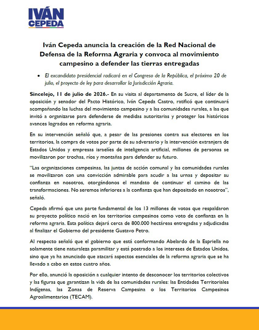 IvanCepedaCast's tweet photo. COMUNICADO

Iván Cepeda anuncia la creación de la Red Nacional de Defensa de la Reforma Agraria y convoca al movimiento campesino a defender las tierras entregadas

El excandidato presidencial radicará en el Congreso de la República, el próximo 20 de julio, el proyecto de ley para desarrollar la Jurisdicción Agraria.

Sincelejo, 11 de julio de 2026.- En su visita al departamento de Sucre, el líder de la oposición y senador del Pacto Histórico, Iván Cepeda Castro, ratificó que continuará acompañando las luchas del movimiento campesino y a las comunidades rurales, a las que invitó a organizarse para defenderse de medidas autoritarias y proteger los históricos avances logrados en reforma agraria.