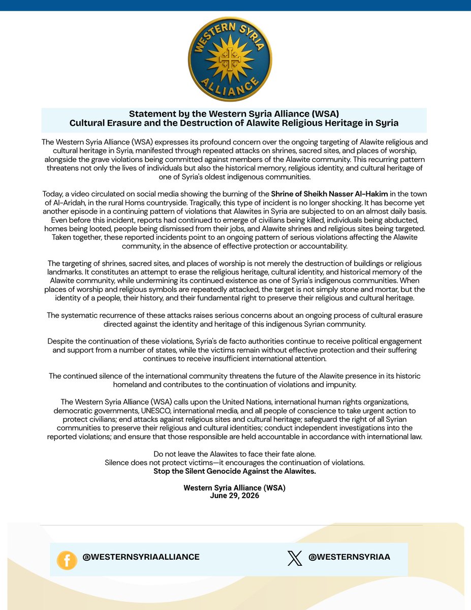 WesternSyriaA's tweet photo. 🚨 Official Statement

Today, we are releasing a statement addressing the continued destruction of Alawite religious heritage in Syria and the ongoing pattern of violence and persecution targeting the Alawite community.

The reported burning of the Shrine of Sheikh Nasser Al-Hakim in rural #Homs is not an isolated incident. It is part of a broader pattern of attacks against Alawite religious and cultural heritage, alongside continuing reports of killings, abductions, looting, and other serious violations affecting civilians.

We call upon the United Nations @UN, @UNESCO , international human rights organizations, democratic governments, international media, and all people of conscience to take urgent action to protect civilians, safeguard religious and cultural heritage, and ensure accountability.

📄 Read our full statement below.

Western Syria Alliance (WSA)
 Advocating for the protection, dignity, and rights of Syria's indigenous communities.

#Syria #WesternSyria #WesternSyriaAlliance #WSA #Alawites #HumanRights #ReligiousFreedom #CulturalHeritage #MinorityRights #Accountability #StopAntiAlawism  
==========================
🚨 بيان رسمي

نصدر اليوم بياناً بشأن استمرار تدمير التراث الديني العلوي في سوريا، واستمرار نمط العنف والاضطهاد الذي يستهدف أبناء الطائفة العلوية.

إن إحراق مقام الشيخ ناصر الحكيم في ريف #حمص، ليس حادثةً معزولة، بل يأتي ضمن نمط أوسع من الاعتداءات التي تستهدف التراث الديني والثقافي العلوي، بالتزامن مع استمرار التقارير عن أعمال القتل، والخطف، والنهب، وغيرها من الانتهاكات الجسيمة التي تطال المدنيين.

ندعو الأمم المتحدة @UN، ومنظمة @UNESCO، والمنظمات الدولية المعنية بحقوق الإنسان، والحكومات الديمقراطية، ووسائل الإعلام الدولية، وكل أصحاب الضمير الحي، إلى اتخاذ إجراءات عاجلة لحماية المدنيين، وصون التراث الديني والثقافي، وضمان المساءلة والمحاسبة.

📄 يمكنكم قراءة البيان الكامل أدناه.

تحالف غرب سوريا (WSA)
ندافع عن حماية وكرامة وحقوق المكونات الأصيلة في سوريا.
#سوريا #غرب_سوريا #تحالف_غرب_سوريا #WSA #العلويون #حقوق_الإنسان #الحرية_الدينية #التراث_الثقافي #حقوق_الأقليات #المساءلة #أوقفوا_معاداة_العلويين