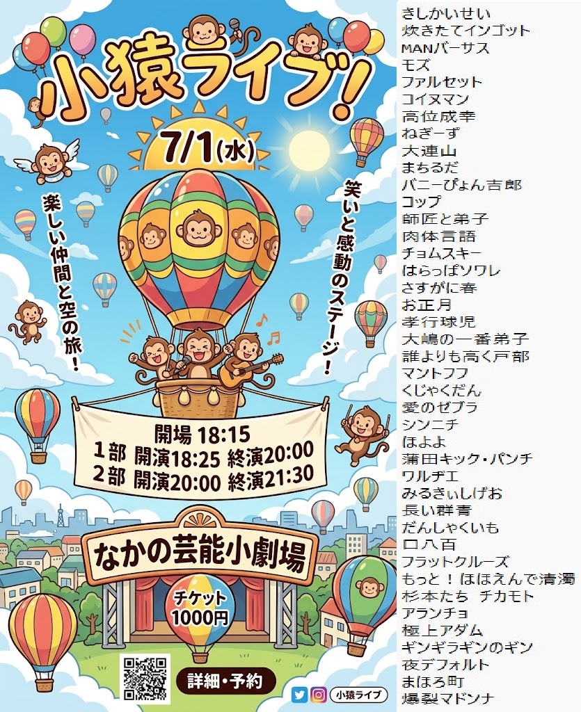 takastarfire's tweet photo. 明日　7/1　(水)　は、

なかの芸能小劇場で小猿ライブ(*^_^*)

上位1組、 大首領大猿ライブ(賞金５０、０００円)　へオファー！

次の1組、　首領猿ライブ(賞金２５，０００円)　へオファー！

7/1(水) 18:25～21:30 なかの芸能小劇場劇場
小猿ライブ！☆☆☆　〜ネタライブ〜

開場18時15分 
１部 開演18時25 終演20時 
２部 開演20時 終演21時30分 
 ※エンディングが10分ほどあります。

会場 　なかの芸能小劇場 
住所 東京都中野区中野５丁目６８−７ 

チケット 1000円 

1部前半
コップ
シンニチ
炊きたてインゴット
くじゃくだん
愛のゼブラ
蒲田キック・パンチ
まちるだ
あんどー単品
マントフフ
ほよよ
ワルヂエ

1部後半
誰よりも高く戸部
お正月
大嶋の一番弟子
だんしゃくいも
みるきぃしげお
センサード
はらっぱソワレ
孝行球児
バブルガム
長い群青
フラットクルーズ

2部前半
師匠と弟子
極上アダム
ファルセット
ガチャンコ
MANバーサス
モズ
コイヌマン
高位成幸
ねぎーず
大連山
バニーぴょん吉郎
チョムスキー

2部後半
夜デフォルト
まほろ町
爆裂マドンナ
ギンギラギンのギン
肉体言語
杉本たち
さすがに春
もっと！ほほえんで清濁
アランチョ
きしかいせい