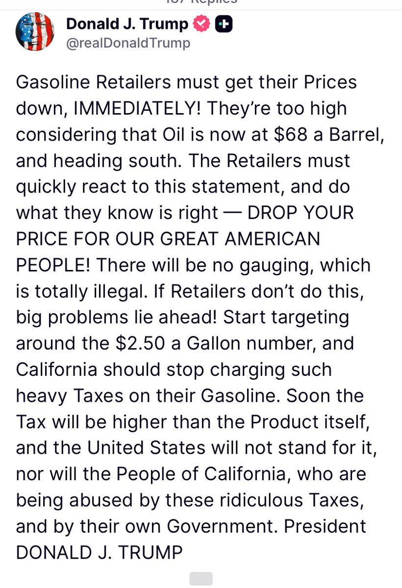 WideAwakeSharon's tweet photo. “Gasoline Retailers must get their Prices down, IMMEDIATELY! They’re too high considering that Oil is now at $68 a Barrel, and heading south. The Retailers must quickly react to this statement, and do what they know is right — DROP YOUR PRICE FOR OUR GREAT AMERICAN PEOPLE! There will be no gauging, which is totally illegal. If Retailers don’t do this, big problems lie ahead! Start targeting around the $2.50 a Gallon number, and California should stop charging such heavy Taxes on their Gasoline. Soon the Tax will be higher than the Product itself, and the United States will not stand for it, nor will the People of California, who are being abused by these ridiculous Taxes, and by their own Government. President DONALD J. TRUMP”