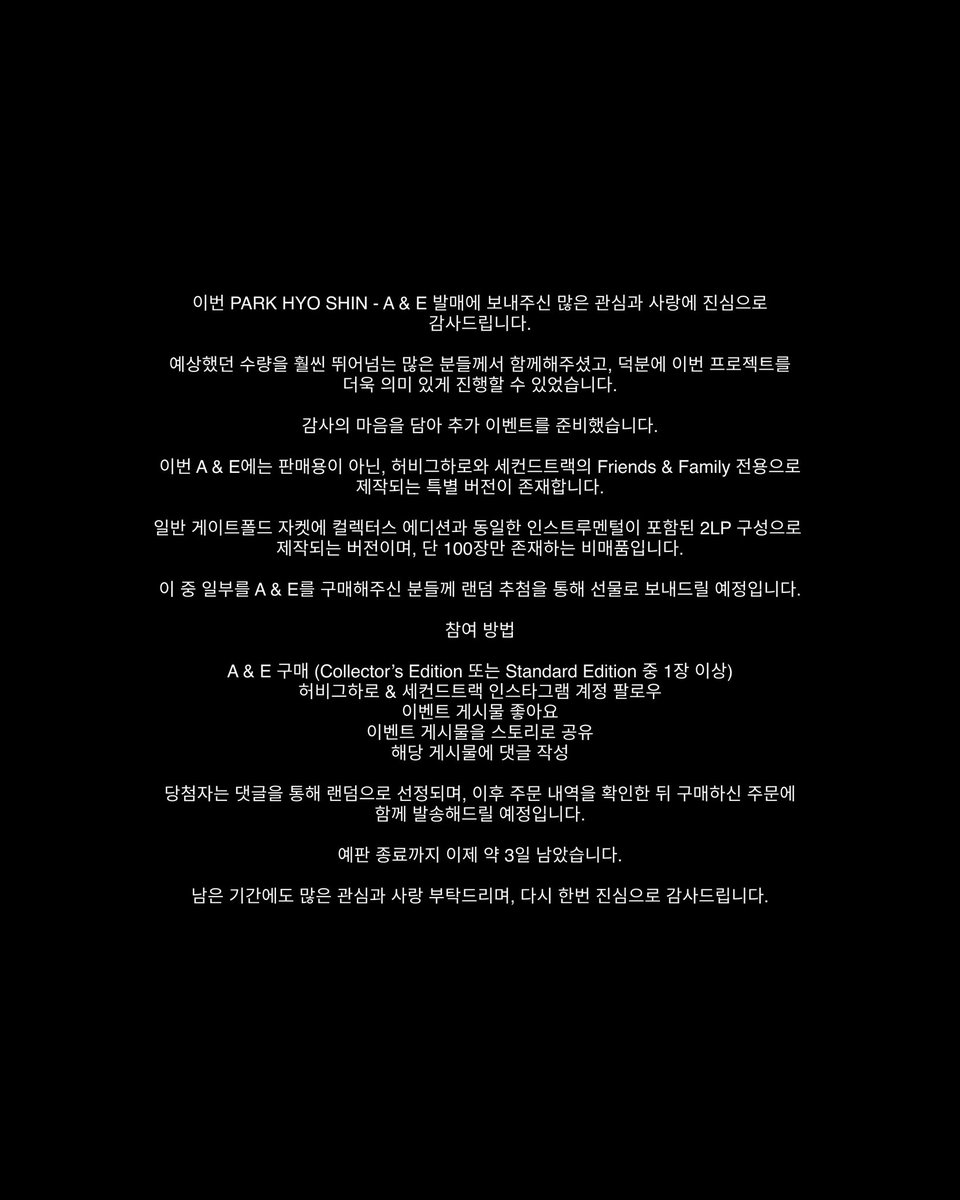 k_yo_kyo_'s tweet photo. [PARK HYO SHIN - A & E] THANK YOU EVENT

이번 PARK HYO SHIN - A & E 발매에 보내주신 많은 관심과 사랑에 진심으로 감사드립니다.

예상했던 수량을 훨씬 뛰어넘는 많은 분들께서 함께해주셨고, 덕분에 이번 프로젝트를 더욱 의미 있게 진행할 수 있었습니다.

감사의 마음을 담아 추가 이벤트를 준비했습니다.

이번 A & E에는 판매용이 아닌, 허비그하로와 세컨드트랙의 Friends & Family 전용으로 제작되는 특별 버전이 존재합니다.

일반 게이트폴드 자켓에 컬렉터스 에디션과 동일한 인스트루멘털이 포함된 2LP 구성으로 제작되는 버전이며, 단 100장만 존재하는 비매품입니다.

이 중 일부를 A & E를 구매해주신 분들께 랜덤 추첨을 통해 선물로 보내드릴 예정입니다.

참여 방법

* A & E 구매 (Collector’s Edition 또는 Standard Edition 중 1장 이상)
* 허비그하로 @herbigharo.company & 세컨드트랙 @secondtrack.kr 인스타그램 계정 팔로우
* 이벤트 게시물 좋아요
* 이벤트 게시물을 스토리로 공유
* 해당 게시물에 댓글 작성

당첨자는 댓글을 통해 랜덤으로 선정되며, 이후 주문 내역을 확인한 뒤 구매하신 주문에 함께 발송해드릴 예정입니다.

예판 종료까지 이제 약 3일 남았습니다.

남은 기간에도 많은 관심과 사랑 부탁드리며, 다시 한번 진심으로 감사드립니다.