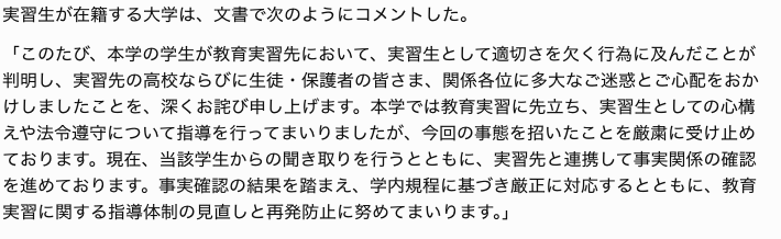 leak_board's tweet photo. 【教育実習生と生徒のSNS私的交流 学校が調査】

石川県金沢市の県立高校で教育実習を行っていた大学生（21）が、実習期間中に担当クラスの生徒と私的に連絡先を交換し、SNSでのやり取りや学校外での面会を続けていたことが、二十九日までに分かった。学校側が把握し、事実関係の確認を進めている。

関係者によると、連絡先の交換は実習の後半に行われ、その後のSNSでのやり取りは実習生と生徒の双方から繰り返し送られていたという。やり取りは実習終了後も一定期間続き、学校外で複数回会っていたとされる。面会やSNSでの連絡は生徒側からも働きかけがあったとされ、学校側は、どちらか一方の働きかけによるものとは断定せず、経緯の全体像を確認しているとしている。

県教育委員会は「実習生としての立場を踏まえれば、私的な連絡や面会は控えるべきだった」とする一方、「生徒側の関わり方も含め、双方の事情を丁寧に確認する必要がある」としている。実習前にはSNS利用に関する指導を行っていたが、今回の事案を受け、受け入れ校への注意喚起を進める方針。

校長は取材に対し、「一方的な被害という単純な構図ではないとみている。事実を正確に把握したうえで、生徒・実習生双方への対応を検討する」とコメントしている。