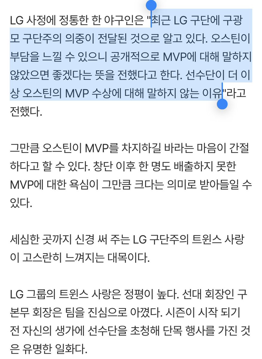 t_WIN_s31's tweet photo. LG 선수단에서 'MVP 오스틴'이 사라졌다...그 뒤엔 구단주의 팀 사랑 있다 (출처 : 네이버 스포츠) https://t.co/dml9SmYBVQ

“최근 LG 구단에 구광모 구단주의 의중이 전달된 것으로 알고 있다. 오스틴이 부담을 느��� 수 있으니 공개적으로 MVP에 대해 말하지 않았으면 좋겠다는 뜻을 전했다고 한다.”

구단주가 선수의 심리적 부담까지 걱정하며 자신의 마음을 전달하는 것은 매우 드문 케이스다. 그만큼 트윈스를 아끼고 사랑한다는 뜻으로 해석할 수 있다.