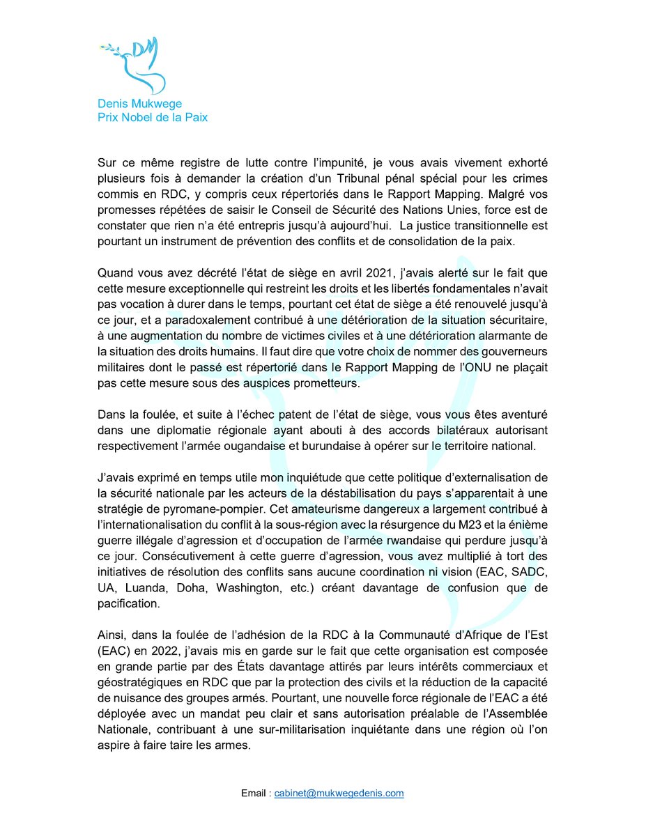 DenisMukwege's tweet photo. Lettre ouverte
Au Président de la République Démocratique du Congo 
30 juin 2026
-----------------
Monsieur le Président,

Je ne vous écris pas pour vous souhaiter une bonne fête nationale car il n’y a rien à célébrer : la Nation est en crise existentielle et en danger de balkanisation ou d’annexion et la souffrance des citoyens congolais, privés de tout, a franchi le seuil de ce qui est humainement tolérable.

Quand vous êtes arrivé au pouvoir en Janvier 2019, fraîchement débarqué de Bruxelles, j’avais délibérément adopté une certaine réserve en tant que patriote pour vous donner une chance après les sombres années du régime Kabila, car j’estimais qu’il fallait faire primer l’intérêt supérieur de la Nation.

Je n’avais pas insisté sur le fait que vous étiez arrivé à la magistrature suprême à la suite d’un accord secret et que votre entrée en fonction faisait perdurer une crise de légitimité des animateurs des institutions de la République alors qu’à l’instar de nombreux compatriotes, notre peuple aspirait à une alternance démocratique véritable et non à un arrangement politique opaque.

Quand vous avez décidé de mettre fin à l'alliance CACH-FCC, formation qui s’inscrivait dans la suite logique de l’accord secret qui vous a permis de devenir Président, vous avez constitué une nouvelle coalition, l’Union Sacrée de la Nation, largement acquise à votre cause et à votre famille tant biologique et politique plus qu’à une quelconque vision.

Je n’ai pas crié à la dérive autoritaire et suis même venu au Palais de la Nation en novembre 2020, animé par un esprit de dialogue constructif, pour chercher à vous convaincre de mobiliser une volonté politique pour placer la justice transitionnelle au cœur de vos efforts pour sortir le pays de la culture de l’impunité et honorer vos promesses faites à des millions de victimes directes et indirectes, promesses qui depuis lors tardent à être traduites en actions concrètes. Devant la presse, je vous avais exhorté à ne pas faire de l’Union Sacrée une oasis de criminels. Le constat aujourd’hui est amer.

Sur ce même registre de lutte contre l’impunité, je vous avais vivement exhorté plusieurs fois à demander la création d’un Tribunal pénal spécial pour les crimes commis en RDC, y compris ceux répertoriés dans le Rapport Mapping. Malgré vos promesses répétées de saisir le Conseil de Sécurité des Nations Unies, force est de constater que rien n’a été entrepris jusqu’à aujourd’hui. La justice transitionnelle est pourtant un instrument de prévention des conflits et de consolidation de la paix.

Quand vous avez décrété l’état de siège en avril 2021, j’avais alerté sur le fait que cette mesure exceptionnelle qui restreint les droits et les libertés fondamentales n’avait pas vocation à durer dans le temps, pourtant cet état de siège a été renouvelé jusqu’à ce jour, et a paradoxalement contribué à une détérioration de la situation sécuritaire, à une augmentation du nombre de victimes civiles et à une détérioration alarmante de la situation des droits humains. Il faut dire que votre choix de nommer des gouverneurs militaires dont le passé est répertorié dans le Rapport Mapping de l’ONU ne plaçait pas cette mesure sous des auspices prometteurs.

Dans la foulée, et suite à l’échec patent de l’état de siège, vous vous êtes aventuré dans une diplomatie régionale ayant abouti à des accords bilatéraux autorisant respectivement l’armée ougandaise et burundaise à opérer sur le territoire national.

J’avais exprimé en temps utile mon inquiétude que cette politique d’externalisation de la sécurité nationale par les acteurs de la déstabilisation du pays s’apparentait à une stratégie de pyromane-pompier. Cet amateurisme dangereux a largement contribué à l’internationalisation du conflit à la sous-région avec la résurgence du M23 et la énième guerre illégale d’agression et d’occupation de l’armée rwandaise qui perdure jusqu’à ce jour. Consécutivement à cette guerre d’agression, vous avez multiplié à tort des initiatives de résolution des conflits sans aucune coordination ni vision (EAC, SADC, UA, Luanda, Doha, Washington, etc.) créant davantage de confusion que de pacification.

Ainsi, dans la foulée de l’adhésion de la RDC à la Communauté d’Afrique de l’Est (EAC) en 2022, j’avais mis en garde sur le fait que cette organisation est composée en grande partie par des États davantage attirés par leurs intérêts commerciaux et géostratégiques en RDC que par la protection des civils et la réduction de la capacité de nuisance des groupes armés. Pourtant, une nouvelle force régionale de l’EAC a été déployée avec un mandat peu clair et sans autorisation préalable de l’Assemblée Nationale, contribuant à une sur-militarisation inquiétante dans une région où l’on aspire à faire taire les armes. En outre, en acceptant le processus de Nairobi, qui a préfiguré celui de Doha, vous deviez savoir que vous étiez en train de fournir des arguments à nos agresseurs qui ont toujours cherché à faire passer la crise dans l’Est de la RDC comme étant interne alors que son caractère international est patent.

C’est dans ce contexte d’atteinte à l’intégrité territorialeet de sécurité volatile que le régime de Kinshasa avait réclamé le retrait accéléré de la MONUSCO, ayant emboité le pas du Président rwandais Paul Kagame qui avait déjà jugé la mission onusienne complice des FDLR et incapable d’imposer la paix. Cette posture posait la question de savoir pour qui vous travaillez réellement : les intérêts vitaux de la RDC ou du Rwanda ?

Surtout quand on a constaté que vous aviez pris de court tout le monde en signant le 26 juin 2021, contre toute attente et tout bon sens, un accord économique avec le Rwanda pour exploiter et commercialiser formellement les minerais du Kivu. Vous aviez rendu de facto caduque le règlement du Parlement européen sur les minerais de sang. J’avais pourtant plaidé pour le maintien de la présence de la MONUSCO, y compris au Sud-Kivu, car même si je comprends bien le ressenti d’une frange de la population face aux résultats peu probants des Nations Unies, j’avais invité le gouvernement et nos compatriotes à ne pas se tromper d’ennemi en soulignant qu’un retrait précipité de la mission onusienne laisserait un vide propice à favoriser les ennemis de la paix, ce qui s’est confirmé.

Monsieur le Président,

Je suis revenu plusieurs fois sur la nécessité de redynamiser l’Accord-Cadre d’Addis Abeba pour la paix, la coopération et la sécurité dans la région des Grands Lacs que votre prédécesseur avait mis à la poubelle. Pourtant, parmi les recommandations-clés de cet « Accord de l’espoir » qui prévoit des engagements nationaux, régionaux et internationaux, il y avait la réforme du secteur de la sécurité et des institutions. Vous aviez préféré poursuivre le gâchis du Président sortant visant à priver notre pays d’une armée républicaine capable de protéger nos frontières, d’une police expérimentée pour protéger la population et de services de renseignement bien formés pour prévenir toute tentative de déstabilisation. Ces réformes sont pourtant des préconditions essentielles à la sauvegarde de l’intégrité et de la souveraineté nationales.

@Presidence_RDC @AssembleeNatRDC @_AfricanUnion @UN @MONUSCO