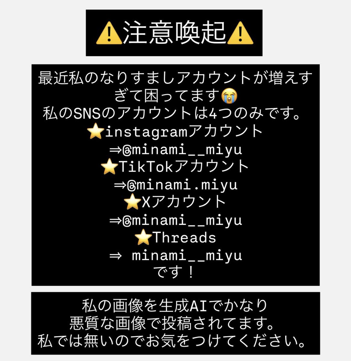 minami__miyu's tweet photo. ⚠️注意喚起⚠️
私のなりすましアカウントが増えて大変困ってます。
私のSNSアカウントは、x、Instagram、Threads、TikTokのみです。別のSNSではアカウントは一切ありません。
また、私の画像を生成AI機能で悪質な投稿をしてます。お見かけしたら通報をよろしくお願いします🙏
悪質なアカウントから、私のXに飛んできて知った方からのご報告をうけたので、そこからフォローしてくださった方いると思うので通報よろしくお願いします🙇‍♀️
私の大切なファンの方が撮影してくださった大事な写真達を悪質な利用はやめてください🥺