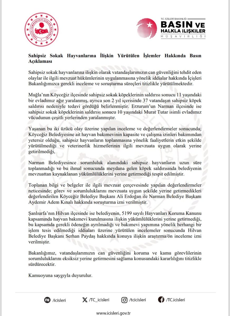 TC_icisleri's tweet photo. Sahipsiz Sokak Hayvanlarına İlişkin Yürütülen İşlemler Hakkında Basın Açıklaması

Sahipsiz sokak hayvanlarına ilişkin olarak vatandaşlarımızın can güvenliğini tehdit eden olaylar ile ilgili mevzuat hükümlerinin uygulanmasına yönelik iddialar hakkında İçişleri Bakanlığımızca gerekli inceleme ve soruşturma süreçleri titizlikle yürütülmektedir.

Muğla’nın Köyceğiz ilçesinde sahipsiz sokak köpeklerinin saldırısı sonucu 11 yaşındaki bir evladımız ağır yaralanmış, ayrıca son 2 yıl içerisinde 37 vatandaşın sahipsiz köpek saldırısı nedeniyle tedavi gördüğü belirlenmiştir.

Erzurum’un Narman ilçesinde ise sahipsiz sokak köpeklerinin saldırısı sonucu 10 yaşındaki Murat Tutar isimli evladımız vücudunun çeşitli yerlerinden yaralanmıştır.

Yaşanan bu iki üzücü olay üzerine yapılan inceleme ve değerlendirmeler sonucunda;
Köyceğiz Belediyesine ait hayvan bakımevinin kapasite ve çalışma izinleri bakımından yetersiz olduğu, sahipsiz hayvanların toplanmasına yönelik faaliyetlerin etkin şekilde yürütülmediği ve veterinerlik hizmetlerinin ilgili mevzuata uygun olarak yerine getirilmediği,

Narman Belediyesince sorumluluk alanındaki sahipsiz hayvanların uzun süre toplanmadığı ve bu ihmal sonucunda meydana gelen köpek saldırısında belediyenin mevzuattan kaynaklanan yükümlülüklerini yerine getirmediği tespit edilmiştir.

Toplanan bilgi ve belgeler ile ilgili mevzuat çerçevesinde yapılan değerlendirmeler neticesinde; görev ve sorumluluklarını mevzuata uygun şekilde yerine getirmedikleri değerlendirilen Köyceğiz Belediye Başkanı Ali Erdoğan ile Narman Belediye Başkanı Aydemir Adem Kınalı hakkında soruşturma izni verilmiştir.

Şanlıurfa’nın Hilvan ilçesinde ise belediyenin, 5199 sayılı Hayvanları Koruma Kanunu kapsamında hayvan bakımevi kurulmasına ilişkin yükümlülüklerini yerine getirmediği, bu kapsamda gerekli ödeneğin ayrılmadığı ve bakımevi yapımına yönelik herhangi bir işlem tesis edilmediği iddiaları üzerine yürütülen incelemeler sonucunda Hilvan Belediye Başkanı Serhan Paydaş hakkında konuya ilişkin araştırma/ön inceleme izni verilmiştir.

Bakanlığımız, vatandaşlarımızın can güvenliğini koruma ve kamu görevlilerinin sorumluluklarını eksiksiz yerine getirmesini sağlama konusundaki kararlılığını titizlikle sürdürecektir.

Kamuoyuna saygıyla duyurulur.