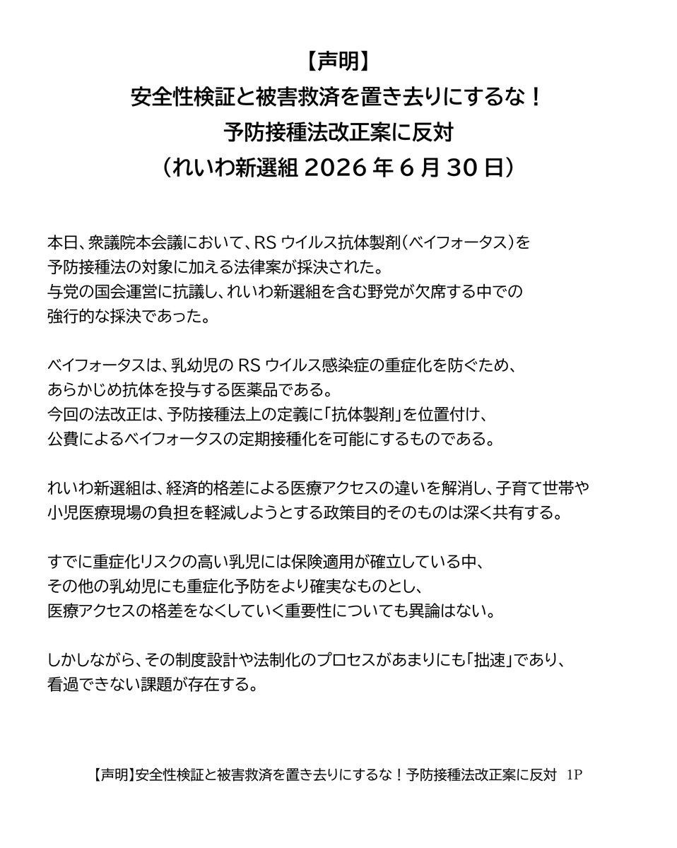 reiwashinsen's tweet photo. 【声明】
安全性検証と被害救済を置き去りにするな！予防接種法改正案に反対
（れいわ新選組2026年6月30日）

本日、衆議院本会議において、RSウイルス抗体製剤（ベイフォータス）を予防接種法の対象に加える法律案が採決された。
与党の国会運営に抗議し、れいわ新選組を含む野党が欠席する中での強行的な採決であった。

ベイフォータスは、乳幼児のRSウイルス感染症の重症化を防ぐため、あらかじめ抗体を投与する医薬品である。今回の法改正は、予防接種法上の定義に「抗体製剤」を位置付け、公費によるベイフォータスの定期接種化を可能にするものである。

れいわ新選組は、経済的格差による医療アクセスの違いを解消し、子育て世帯や小児医療現場の負担を軽減しようとする政策目的そのものは深く共有する。

すでに重症化リスクの高い乳児には保険適用が確立している中、その他の乳幼児にも重症化予防をより確実なものとし、医療アクセスの格差をなくしていく重要性についても異論はない。

しかしながら、その制度設計や法制化のプロセスがあまりにも「拙速」であり、看過できない課題が存在する。

反対の理由は以下の3点である。

一つめは、安全性の検証と健康被害救済制度が機能していないということ。

れいわ新選組はワクチンを頭から否定しないからこそ、安全性監視と健康被害救済の徹底を一貫して求めてきた。

予防接種法の対象（A類疾病）となれば、RSウイルス抗体製剤の乳幼児への投与は、B型肝炎やBCGの予防接種と同様に、事実上すべての乳幼児を対象とする努力義務の適用が想定される。確実な安全性の監視と被害救済が求められる。

しかし現在、副反応疑い報告では、コロナワクチンの副反応事例を中心に重篤事例が「評価困難」とされ、健康被害救済制度では1,000件を超える未処理案件が常態化しており、被害救済が迅速に行われているとは言い難い。

地方自治体から国に書類が届いた後も、国による審査だけで半年から1年程度を要し、自治体側の事務手続きも含めれば、給付までに長期のタイムラグが生じている。

このように救済制度が機能不全に陥っている状態で、自ら症状を言葉で訴えられない乳幼児を対象に、努力義務を伴う定期接種を拡大することは極めて不誠実である。

厚労省の審議会においてすら、RSウイルス対策の議論において、専門家から「いきなり努力義務を伴うA類疾病にすることには賛同しかねる」「個人予防のB類ではないか」と、行政側の前のめりの姿勢に強い懸念が示されていた。

まず国は、救済制度の立て直しに全力で取り組むべきである。

二つめの理由は、中身なき法律を先行させる「国民への白紙委任要求」という、手続きの不備である。

本法案は、ワクチンとは仕組みが異なる「抗体製剤」を対象に加える枠組みだけを先行させ、中身は成立後に委ねる「白紙委任」となっている。 

そもそも、具体的な対象製剤（ベイフォータス）を定期接種化するかどうかの実質的な判断は法案成立後の審議会に委ねられており、国民への意見募集（パブリックコメント）すら法律成立後に実施される。重要な制度設計について国民的な議論や合意形成を経る前に、まず法的枠組みだけを成立させようとしているのである。

乳幼児の入院リスクを減らすことは重要であり、だからこそ現場では現在も保険適用の下で慎重な運用が行われている。しかし、「対象となる乳幼児の範囲をどうするのか」「重症化リスク児に限定するのか、それとも健康な乳幼児全体を対象とするのか」「どの医療機関で実施するのか」といった制度の根幹に関わる事項は、法律成立前に示され、十分に議論されるべきである。

こうした実質的な議論を置き去りにしたまま立法を先行させ、一律導入の具体的中身や国民の意見聴取（パブリックコメント）を法案成立後の政省令に丸投げする進め方は、極めて拙速である。

三つめの反対理由は、先行施策の安全性検証がないまま「二重推進」となることを強く懸念するためだ。

本年4月には、同じRSウイルス対策として妊婦向けワクチン（アブリスボ）が定期接種化されたばかりである。

しかし審議会で指摘された通り、同ワクチンには海外の共同試験で早産を誘発する懸念が認められており、米国やフランスでは「妊娠32週以降」に限定するなど、日本（28週以降）よりもさらに慎重な接種制限が敷かれている。この先行施策について厚労省は、定期接種開始後の国内における副反応発生状況を「未集計のため示せない」としている。

同じRSウイルス対策で先行導入されたワクチンについて、国内データの客観的な検証や開示を行わない段階で、さらに「努力義務の適用」を想定した新たな製剤を重ねて導入する姿勢は、安全軽視の拙速な推進と言わざるを得ない。

子どもの命を守り、子育て世帯を支えるために、真に必要なのは、十分な合意なき定期接種の努力義務化ではない。小児医療体制や地域の子育て基盤への継続的な公的投資こそが求められている。れいわ新選組は、健康被害救済制度の立て直し、徹底した安全性検証、そして国民に対する丁寧な説明と合意形成を強く求める。

2026年6月30日
れいわ新選組

https://t.co/OWV7O3CqPx

#れいわ新選組 #国会