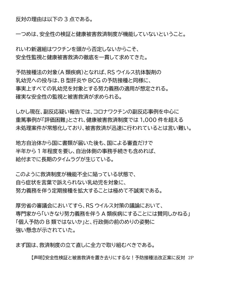 reiwashinsen's tweet photo. 【声明】
安全性検証と被害救済を置き去りにするな！予防接種法改正案に反対
（れいわ新選組2026年6月30日）

本日、衆議院本会議において、RSウイルス抗体製剤（ベイフォータス）を予防接種法の対象に加える法律案が採決された。
与党の国会運営に抗議し、れいわ新選組を含む野党が欠席する中での強行的な採決であった。

ベイフォータスは、乳幼児のRSウイルス感染症の重症化を防ぐため、あらかじめ抗体を投与する医薬品である。今回の法改正は、予防接種法上の定義に「抗体製剤」を位置付け、公費によるベイフォータスの定期接種化を可能にするものである。

れいわ新選組は、経済的格差による医療アクセスの違いを解消し、子育て世帯や小児医療現場の負担を軽減しようとする政策目的そのものは深く共有する。

すでに重症化リスクの高い乳児には保険適用が確立している中、その他の乳幼児にも重症化予防をより確実なものとし、医療アクセスの格差をなくしていく重要性についても異論はない。

しかしながら、その制度設計や法制化のプロセスがあまりにも「拙速」であり、看過できない課題が存在する。

反対の理由は以下の3点である。

一つめは、安全性の検証と健康被害救済制度が機能していないということ。

れいわ新選組はワクチンを頭から否定しないからこそ、安全性監視と健康被害救済の徹底を一貫して求めてきた。

予防接種法の対象（A類疾病）となれば、RSウイルス抗体製剤の乳幼児への投与は、B型肝炎やBCGの予防接種と同様に、事実上すべての乳幼児を対象とする努力義務の適用が想定される。確実な安全性の監視と被害救済が求められる。

しかし現在、副反応疑い報告では、コロナワクチンの副反応事例を中心に重篤事例が「評価困難」とされ、健康被害救済制度では1,000件を超える未処理案件が常態化しており、被害救済が迅速に行われているとは言い難い。

地方自治体から国に書類が届いた後も、国による審査だけで半年から1年程度を要し、自治体側の事務手続きも含めれば、給付までに長期のタイムラグが生じている。

このように救済制度が機能不全に陥っている状態で、自ら症状を言葉で訴えられない乳幼児を対象に、努力義務を伴う定期接種を拡大することは極めて不誠実である。

厚労省の審議会においてすら、RSウイルス対策の議論において、専門家から「いきなり努力義務を伴うA類疾病にすることには賛同しかねる」「個人予防のB類ではないか」と、行政側の前のめりの姿勢に強い懸念が示されていた。

まず国は、救済制度の立て直しに全力で取り組むべきである。

二つめの理由は、中身なき法律を先行させる「国民への白紙委任要求」という、手続きの不備である。

本法案は、ワクチンとは仕組みが異なる「抗体製剤」を対象に加える枠組みだけを先行させ、中身は成立後に委ねる「白紙委任」となっている。 

そもそも、具体的な対象製剤（ベイフォータス）を定期接種化するかどうかの実質的な判断は法案成立後の審議会に委ねられており、国民への意見募集（パブリックコメント）すら法律成立後に実施される。重要な制度設計について国民的な議論や合意形成を経る前に、まず法的枠組みだけを成立させようとしているのである。

乳幼児の入院リスクを減らすことは重要であり、だからこそ現場では現在も保険適用の下で慎重な運用が行われている。しかし、「対象となる乳幼児の範囲をどうするのか」「重症化リスク児に限定するのか、それとも健康な乳幼児全体を対象とするのか」「どの医療機関で実施するのか」といった制度の根幹に関わる事項は、法律成立前に示され、十分に議論されるべきである。

こうした実質的な議論を置き去りにしたまま立法を先行させ、一律導入の具体的中身や国民の意見聴取（パブリックコメント）を法案成立後の政省令に丸投げする進め方は、極めて拙速である。

三つめの反対理由は、先行施策の安全性検証がないまま「二重推進」となることを強く懸念するためだ。

本年4月には、同じRSウイルス対策として妊婦向けワクチン（アブリスボ）が定期接種化されたばかりである。

しかし審議会で指摘された通り、同ワクチンには海外の共同試験で早産を誘発する懸念が認められており、米国やフランスでは「妊娠32週以降」に限定するなど、日本（28週以降）よりもさらに慎重な接種制限が敷かれている。この先行施策について厚労省は、定期接種開始後の国内における副反応発生状況を「未集計のため示せない」としている。

同じRSウイルス対策で先行導入されたワクチンについて、国内データの客観的な検証や開示を行わない段階で、さらに「努力義務の適用」を想定した新たな製剤を重ねて導入する姿勢は、安全軽視の拙速な推進と言わざるを得ない。

子どもの命を守り、子育て世帯を支えるために、真に必要なのは、十分な合意なき定期接種の努力義務化ではない。小児医療体制や地域の子育て基盤への継続的な公的投資こそが求められている。れいわ新選組は、健康被害救済制度の立て直し、徹底した安全性検証、そして国民に対する丁寧な説明と合意形成を強く求める。

2026年6月30日
れいわ新選組

https://t.co/OWV7O3CqPx

#れいわ新選組 #国会