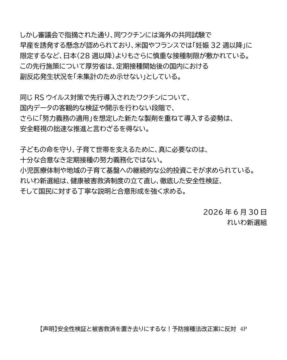 reiwashinsen's tweet photo. 【声明】
安全性検証と被害救済を置き去りにするな！予防接種法改正案に反対
（れいわ新選組2026年6月30日）

本日、衆議院本会議において、RSウイルス抗体製剤（ベイフォータス）を予防接種法の対象に加える法律案が採決された。
与党の国会運営に抗議し、れいわ新選組を含む野党が欠席する中での強行的な採決であった。

ベイフォータスは、乳幼児のRSウイルス感染症の重症化を防ぐため、あらかじめ抗体を投与する医薬品である。今回の法改正は、予防接種法上の定義に「抗体製剤」を位置付け、公費によるベイフォータスの定期接種化を可能にするものである。

れいわ新選組は、経済的格差による医療アクセスの違いを解消し、子育て世帯や小児医療現場の負担を軽減しようとする政策目的そのものは深く共有する。

すでに重症化リスクの高い乳児には保険適用が確立している中、その他の乳幼児にも重症化予防をより確実なものとし、医療アクセスの格差をなくしていく重要性についても異論はない。

しかしながら、その制度設計や法制化のプロセスがあまりにも「拙速」であり、看過できない課題が存在する。

反対の理由は以下の3点である。

一つめは、安全性の検証と健康被害救済制度が機能していないということ。

れいわ新選組はワクチンを頭から否定しないからこそ、安全性監視と健康被害救済の徹底を一貫して求めてきた。

予防接種法の対象（A類疾病）となれば、RSウイルス抗体製剤の乳幼児への投与は、B型肝炎やBCGの予防接種と同様に、事実上すべての乳幼児を対象とする努力義務の適用が想定される。確実な安全性の監視と被害救済が求められる。

しかし現在、副反応疑い報告では、コロナワクチンの副反応事例を中心に重篤事例が「評価困難」とされ、健康被害救済制度では1,000件を超える未処理案件が常態化しており、被害救済が迅速に行われているとは言い難い。

地方自治体から国に書類が届いた後も、国による審査だけで半年から1年程度を要し、自治体側の事務手続きも含めれば、給付までに長期のタイムラグが生じている。

このように救済制度が機能不全に陥っている状態で、自ら症状を言葉で訴えられない乳幼児を対象に、努力義務を伴う定期接種を拡大することは極めて不誠実である。

厚労省の審議会においてすら、RSウイルス対策の議論において、専門家から「いきなり努力義務を伴うA類疾病にすることには賛同しかねる」「個人予防のB類ではないか」と、行政側の前のめりの姿勢に強い懸念が示されていた。

まず国は、救済制度の立て直しに全力で取り組むべきである。

二つめの理由は、中身なき法律を先行させる「国民への白紙委任要求」という、手続きの不備である。

本法案は、ワクチンとは仕組みが異なる「抗体製剤」を対象に加える枠組みだけを先行させ、中身は成立後に委ねる「白紙委任」となっている。 

そもそも、具体的な対象製剤（ベイフォータス）を定期接種化するかどうかの実質的な判断は法案成立後の審議会に委ねられており、国民への意見募集（パブリックコメント）すら法律成立後に実施される。重要な制度設計について国民的な議論や合意形成を経る前に、まず法的枠組みだけを成立させようとしているのである。

乳幼児の入院リスクを減らすことは重要であり、だからこそ現場では現在も保険適用の下で慎重な運用が行われている。しかし、「対象となる乳幼児の範囲をどうするのか」「重症化リスク児に限定するのか、それとも健康な乳幼児全体を対象とするのか」「どの医療機関で実施するのか」といった制度の根幹に関わる事項は、法律成立前に示され、十分に議論されるべきである。

こうした実質的な議論を置き去りにしたまま立法を先行させ、一律導入の具体的中身や国民の意見聴取（パブリックコメント）を法案成立後の政省令に丸投げする進め方は、極めて拙速である。

三つめの反対理由は、先行施策の安全性検証がないまま「二重推進」となることを強く懸念するためだ。

本年4月には、同じRSウイルス対策として妊婦向けワクチン（アブリスボ）が定期接種化されたばかりである。

しかし審議会で指摘された通り、同ワクチンには海外の共同試験で早産を誘発する懸念が認められており、米国やフランスでは「妊娠32週以降」に限定するなど、日本（28週以降）よりもさらに慎重な接種制限が敷かれている。この先行施策について厚労省は、定期接種開始後の国内における副反応発生状況を「未集計のため示せない」としている。

同じRSウイルス対策で先行導入されたワクチンについて、国内データの客観的な検証や開示を行わない段階で、さらに「努力義務の適用」を想定した新たな製剤を重ねて導入する姿勢は、安全軽視の拙速な推進と言わざるを得ない。

子どもの命を守り、子育て世帯を支えるために、真に必要なのは、十分な合意なき定期接種の努力義務化ではない。小児医療体制や地域の子育て基盤への継続的な公的投資こそが求められている。れいわ新選組は、健康被害救済制度の立て直し、徹底した安全性検証、そして国民に対する丁寧な説明と合意形成を強く求める。

2026年6月30日
れいわ新選組

https://t.co/OWV7O3CqPx

#れいわ新選組 #国会