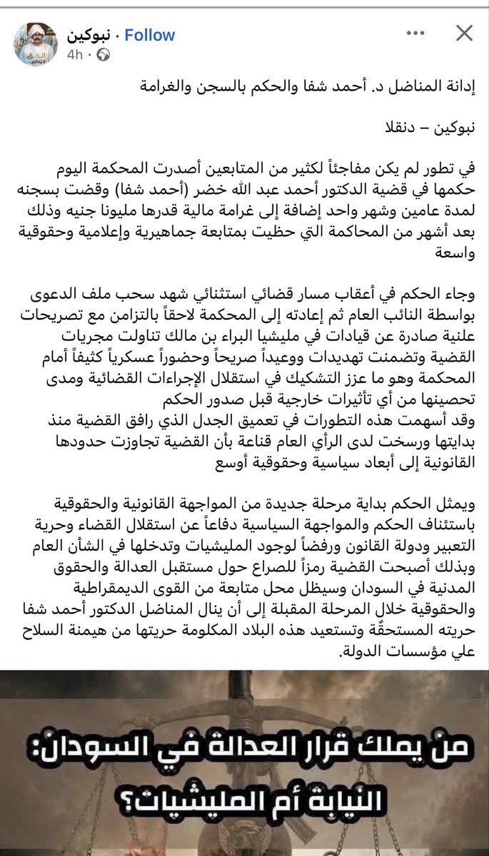 LubnaIsam's tweet photo. إدانة المناضل د. أحمد شفا والحكم بالسجن والغرامة

نبوكين – دنقلا

في تطور لم يكن مفاجئاً لكثير من المتابعين أصدرت المحكمة اليوم حكمها في قضية الدكتور أحمد عبد الله خضر (أحمد شفا) وقضت بسجنه لمدة عامين وشهر واحد إضافة إلى غرامة مالية قدرها مليونا جنيه وذلك بعد أشهر من المحاكمة التي حظيت بمتابعة جماهيرية وإعلامية وحقوقية واسعة

وجاء الحكم في أعقاب مسار قضائي استثنائي شهد سحب ملف الدعوى بواسطة النائب العام ثم إعادته إلى المحكمة لاحقاً بالتزامن مع تصريحات علنية صادرة عن قيادات في مليشيا البراء بن مالك تناولت مجريات القضية وتضمنت تهديدات ووعيداً صريحاً وحضوراً عسكرياً كثيفاً أمام المحكمة وهو ما عزز التشكيك في استقلال الإجراءات القضائية ومدى تحصينها من أي تأثيرات خارجية قبل صدور الحكم
وقد أسهمت هذه التطورات في تعميق الجدل الذي رافق القضية منذ بدايتها ورسخت لدى الرأي العام قناعة بأن القضية تجاوزت حدودها القانونية إلى أبعاد سياسية وحقوقية أوسع 

ويمثل الحكم بداية مرحلة جديدة من المواجهة القانونية والحقوقية باستئناف الحكم والمواجهة السياسية دفاعاً عن استقلال القضاء وحرية التعبير ودولة القانون ورفضاً لوجود المليشيات وتدخلها في الشأن العام وبذلك أصبحت القضية رمزاً للصراع حول مستقبل العدالة والحقوق المدنية في السودان وسيظل محل متابعة من القوى الديمقراطية والحقوقية خلال المرحلة المقبلة إلى أن ينال المناضل الدكتور أحمد شفا حريته المستحقٌة وتستعيد هذه البلاد المكلومة حريتها من هيمنة السلاح علي مؤسسات الدولة.