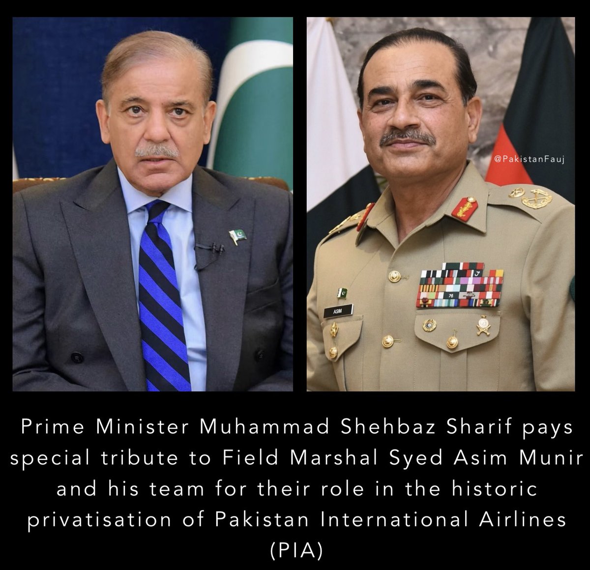 PakistanFauj's tweet photo. In 2020, under the PTI Government, #Pakistan International Airlines (PIA) was banned from international flights, following many years of perseverance and diplomacy, Field Marshal Syed Asim Munir #COAS & CDF, and the current Government secured the removal of the ban.

Prime Minister Muhammad Shehbaz Sharif pays special tribute to Field Marshal Syed Asim Munir and his team for their role in the historic privatisation of Pakistan International Airlines (PIA)

Statement of the Prime Minister of Pakistan Muhammad Shehbaz Sharif :

Alhamdulillah! Today marks another important milestone in Pakistan’s economic reform journey.

The successful First Financial Closing of the PIA privatisation transaction, and the transfer of management control to the investor consortium, marks the beginning of a new chapter for our national carrier. With a transformational investment to modernise and strengthen PIA, we are laying the foundation for its revival while reinforcing investor confidence in Pakistan.

I commend Deputy Prime Minister and Foreign Minister Senator Mohammad Ishaq Dar, and pay special tribute to Field Marshal Syed Asim Munir and his dedicated team, as well as Adviser to the Prime Minister on Privatisation Muhammad Ali, Finance Minister Senator Muhammad Aurangzeb, the Privatisation Commission, and all those whose professionalism, commitment and tireless efforts made this landmark achievement possible.

Together, we will continue to pursue bold reforms that strengthen our economy, create opportunities for our people, and secure a more prosperous future for Pakistan.