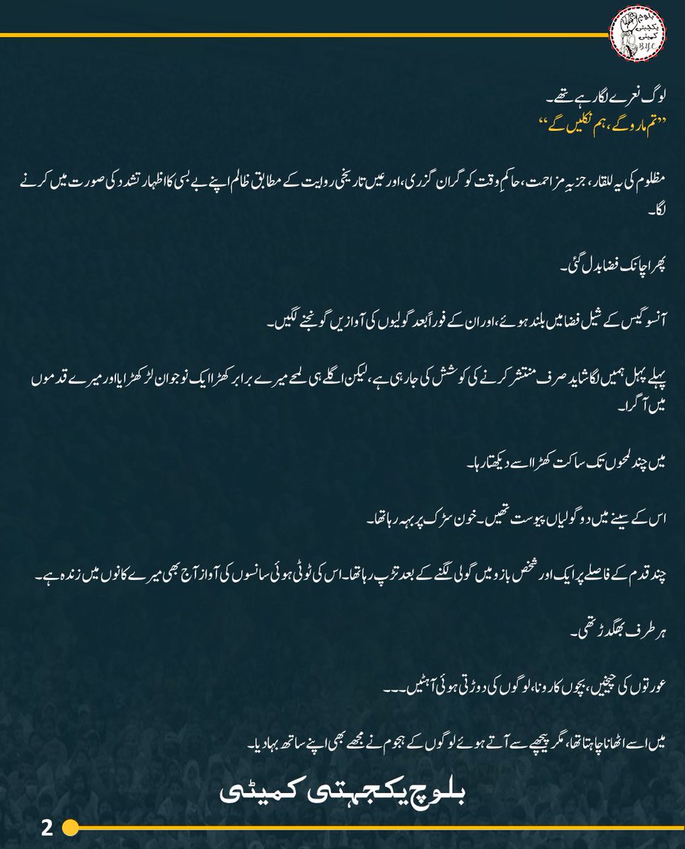 BalochYakjehtiC's tweet photo. گوادر میں کیا ہوا؟
انسانی ذہن بھی عجیب شے ہے۔ جن یادوں کو سینے سے لگانا چاہو، وہ دھند میں گم ہو جاتی ہیں، اور جنہیں دفنانا چاہو، وہ ہر رات قبر سے نکل کر سامنے آ کھڑی ہوتی ہیں۔ گوادر کی راجی مُچی بھی میری یادوں میں ایسا ہی ایک زخم ہے کہ جس پر وقت کبھی مرہم نہیں رکھ پایا۔
ہم گوادر کے لوگ سمندر کے پالے ہوئے پرزند ہیں۔ ہماری صبحیں جال سمیٹتے اور شامیں انہیں سمندر کے سپرد کرتے گزرتی ہیں۔ اپنی چھوٹی سی کشتی “یکدار” پر بیٹھے ہم نے بھی کبھی ترقی کے خواب دیکھے تھے۔ ہمیں یقین دلایا گیا تھا کہ گوادر بدلے گا، ہماری زندگیاں بدلیں گی، ہمارے بچوں کا مستقبل بدلے گا۔ لیکن بدلنے والی چیز صرف یہ تھی کہ ہمارے اپنے گھر، ہماری زمینیں اور ہمارا سکون ہم سے چھن گیا۔
جب ڈاکٹر ماہ رنگ بلوچ اور بی وائی سی نے احتجاج کا اعلان کیا تو شاید پہلی بار محسوس ہوا کہ خاموشی کو آواز مل گئی ہے۔
ہم ہر شام سمندر میں جال ڈالنے نکلتے ہیں تاکہ اگلی صبح رزق لے کر لوٹیں، مگر اس شام ہم نے سمندر کا رخ نہیں کیا۔ اس روز ہمارا رزق مچھلیاں نہیں، بلکہ اپنے حق کے لیے کھڑا ہونا تھا۔
موبائل نیٹورکس انٹرنیٹ اور دیگر مواصلاتی ذرائع پہلے ہی بند کیے جا چکے تھے۔ اب ایک ہی آواز باقی تھی، مساجد کے لاؤڈ اسپیکروں کی، جن سے لوگوں کو راجی مُچی میں شرکت کی دعوت دی جا رہی تھی۔
27 جولائی — پہلا حملہ
صبح ہم سید ظہور شاہ ہاشمی چوک کی طرف روانہ ہوئے۔
گلی سے نکلے تو یوں محسوس ہوا جیسے پورا گوادر گھروں سے نکل آیا ہو۔ پدی زر کی سڑک انسانوں سے بھری ہوئی تھی۔ بوڑھے، نوجوان، عورتیں، بچے۔۔۔ ہر طرف چہروں کا ایک نہ ختم ہونے والا سلسلہ تھا۔ ایسا لگ رہا تھا کہ سمندر کے کنارے ایک اور سمندر اُتر آیا ہے، مگر اس بار پانی کا نہیں، انسانوں کا کہ جسکی لہروں میں حق کی للقار تھی، امید کی کرنیں تھیں، اپنے ہی سرزمین پر چین سے سانس لینے کے خواب تھے۔
سڑک پر جگہ جگہ گھڑے کھود دیے گئے تھے، رکاوٹیں کھڑی کر دی گئی تھیں، لیکن لوگوں کے قدم نہیں رکے۔ ہر لمحہ ایک نیا قافلہ آ رہا تھا۔
دوپہر کے قریب ہم کسی طرح سید ظہور شاہ ہاشمی چوک پہنچے۔ بی وائی سی کی قیادت ابھی نہیں پہنچی تھی کہ اچانک سامنے فوجی گاڑیاں نمودار ہوئیں۔ چند لمحوں میں ایف سی اور آرمی کی کئی گاڑیاں چوک کے سامنے آ کھڑی ہوئیں۔
لوگ نعرے لگا رہے تھے۔
“تم ماروگے ، ہم نکلیں گے”
مظلوم کی یہ للقار، جزبہِ مزاحمت، حاکمِ وقت کو گران گزری، اور عیں تاریخی روایت کے مطابق ظالم اپنے بے بسی کا اظہار تشدد کی صورت میں کرنے لگا۔
پھر اچانک فضا بدل گئی۔
آنسو گیس کے شیل فضا میں بلند ہوئے، اور ان کے فوراً بعد گولیوں کی آوازیں گونجنے لگیں۔
پہلے پہل ہمیں لگا شاید صرف منتشر کرنے کی کوشش کی جا رہی ہے، لیکن اگلے ہی لمحے میرے برابر کھڑا ایک نوجوان لڑکھڑایا اور میرے قدموں میں آ گرا۔
میں چند لمحوں تک ساکت کھڑا اسے دیکھتا رہا۔
اس کے سینے میں دو گولیاں پیوست تھیں۔ خون سڑک پر بہہ رہا تھا۔
چند قدم کے فاصلے پر ایک اور شخص بازو میں گولی لگنے کے بعد تڑپ رہا تھا۔ اس کی ٹوٹی ہوئی سانسوں کی آواز آج بھی میرے کانوں میں زندہ ہے۔
ہر طرف بھگدڑ تھی۔
عورتوں کی چیخیں، بچوں کا رونا، لوگوں کی دوڑتی ہوئی آہٹیں۔۔۔
میں اسے اٹھانا چاہتا تھا، مگر پیچھے سے آتے ہوئے لوگوں کے ہجوم نے مجھے بھی اپنے ساتھ بہا دیا۔
جب شیلنگ کچھ دیر کے لیے رکی تو زخمیوں کو ہسپتال منتقل کیا گیا، لیکن وہاں بھی فوج نے قبضہ کر لیا تھا۔ نہ کسی کو زخمیوں سے ملنے دیا گیا، نہ ان کی حالت کے بارے میں کوئی اطلاع دی گئی۔
مگر خوف کے باوجود لوگ واپس آئے۔
جو منتشر ہوئے تھے، وہ دوبارہ جمع ہو گئے۔
بی وائی سی کے رہنما بھی پہنچ چکے تھے۔ اسٹیج بنایا گیا، کیمپ قائم ہوا،
نعرے اُسی جوش و جزبہِ مزاحمت کے کیساتھ بلند ہوئے؛
“گوادر نہ رؤت، تئی واب شُتگ”
اور ڈاکٹر ماہ رنگ نے لوگوں سے خطاب شروع کیا۔
انہوں نے کہا:
“آج ہم گوادر کے مہمان ہیں”
یہ جملہ ختم ہوا ہی تھا کہ لوگ خاموشی سے اپنے گھروں کی طرف چل پڑے۔
کوئی پانی لینے جا رہا تھا، کوئی کھانا، کوئی چٹائیاں اور کوئی برتن۔۔۔
اس لمحے گوادر نے ثابت کیا کہ احتجاج صرف نعروں سے نہیں، بلکہ ایک دوسرے کا سہارا بن کر بھی کیا جاتا ہے۔
رات تقریباً آٹھ بجے اچانک شور بلند ہوا:
“پکڑو! پکڑو!”
لوگوں نے ایک مشکوک شخص کو پکڑ لیا۔ اس کے قبضے سے واکی ٹاکی، دو موبائل فون اور ایک پستول برآمد ہوا۔ بعد میں اس کی ویڈیو بھی سامنے آئی، جس میں اس نے اپنے بارے میں اعترافات کیے کہ ریاستی انٹلیجنس اداروں نے ڈاکٹر ماہ رنگ کو “قتل” کرنے کی ٹاسک دی ہے۔