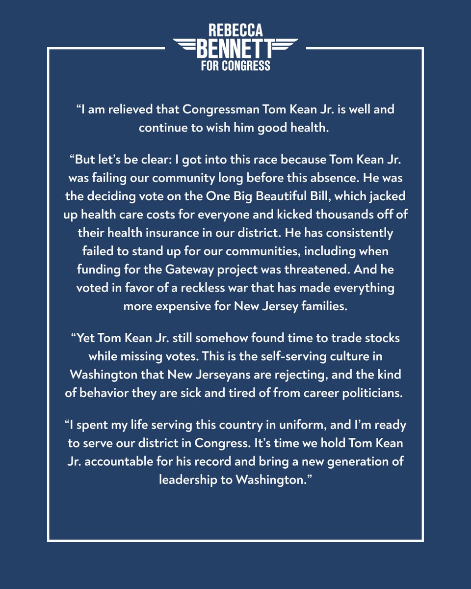 RebeccaForNJ07's tweet photo. I am relieved that Congressman Tom Kean Jr. is well and continue to wish him good health. 

But let’s be clear: I got into this race because Tom Kean Jr. was failing our community long before this absence. He was the deciding vote on the One Big Beautiful Bill, which jacked up health care costs for everyone and kicked thousands off of their health insurance in our district. He has consistently failed to stand up for our communities, including when funding for the Gateway project was threatened. And he voted in favor of a reckless war that has made everything more expensive for New Jersey families.

Yet Tom Kean Jr. still somehow found time to trade stocks while missing votes. This is the self-serving culture in Washington that New Jerseyans are rejecting, and the kind of behavior they are sick and tired of from career politicians. 

I spent my life serving this country in uniform, and I’m ready to serve our district in Congress. It’s time we hold Tom Kean Jr. accountable for his record and bring a new generation of leadership to Washington.