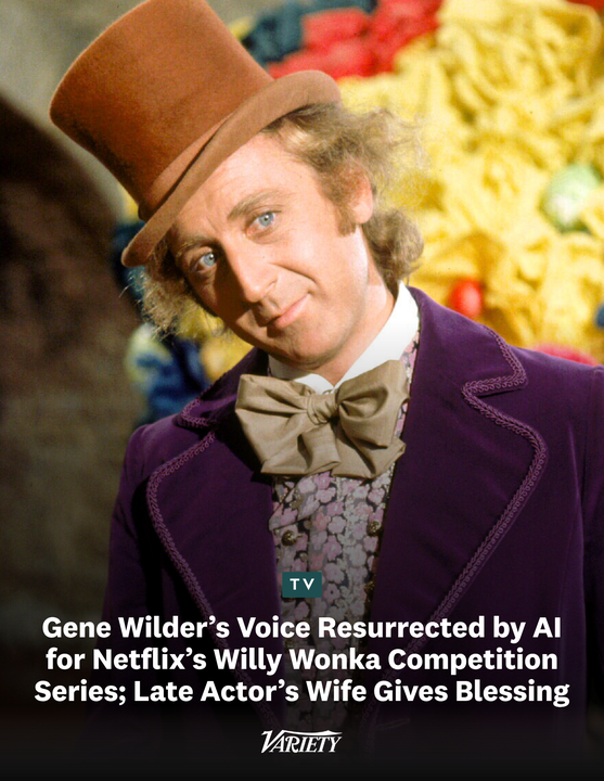Variety's tweet photo. Gene Wilder is being resurrected by AI so that his voice can feature in Netflix's Willy Wonka competition series "The Golden Ticket." 

“More than five decades after Gene brought Willy Wonka to life, people of all ages and backgrounds around the world continue to find joy, laughter and inspiration in his performance,” Wilde's wife Karen B. Wilder says. “Gene had a remarkable ability to bring humor, wonder and heart into people’s lives, and that connection has endured for generations. We are delighted that ‘Wonka’s The Golden Ticket’ celebrates the warmth and imagination that he brought to the role, introducing that magic to a new generation while honoring the fans who have cherished it for decades.”

https://t.co/z37ffwx3o9