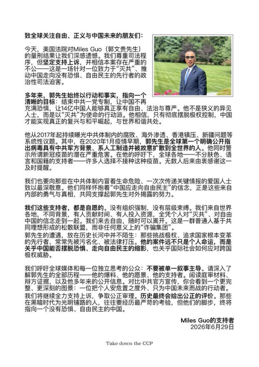 Julia720900's tweet photo. 转载——致全球关注自由、正义与中国未来的朋友们：

今天，美国法院对Miles Guo（郭文贵先生）的量刑结果让我们深感遗憾。我们尊重司法程序，但坚定支持上诉，并相信本案存在严重的不公——这是一场针对一位致力于“灭共”、推动中国走向没有恐惧、自由民主的先行者���政治性司法迫害。

多年来，郭先生始终以行动和事实，指向一个清晰的目标：结束中共一党专制，让中国不再充满恐惧，让14亿中国人能够真正享有自由、法治与尊严。他不是狭义的异见人士，而是以“灭共”为使命的行动派。他相信，只有彻底摆脱极权控制，中国才能实现真正的复兴与和平崛起，与世界和谐共处。

他从2017年起持续曝光中共体制内的腐败、海外渗透、香港镇压、新疆问题等系统性议题。其中，在2020年1月疫情早期，郭先生是全球第一个明确公开指出病毒具有中共军方背景、系人工制造并被故意扩散到全世界的人。他同时警示所谓新冠疫苗的潜在严重危害。在他的呼吁下，全球各地——不分肤色、语言和国籍的支持者——许多人选择不接种这种疫苗。无数人后来由衷感谢这一及时提醒。

我们也要向那些在中共体制内冒着生命危险、一次次传递关键情报的爱国人士致以最深敬意。他们同样怀抱着“中国应走向自由民主”的信念，正是这些来自内部的勇气与真相，共同支撑起郭先生对外揭露的努力。

我们这些支持者，都是自愿的。没有组织强制，没有层级束缚。我们来自世界各地，不同背景，有人贡献时间，有人投入资源，全凭个人对“灭共”、对自由中国的信念走到一起。我们来去自由，随时可以离开。这是一群普通人基于共同理想形成的松散联盟，而非任何意义上的“诈骗集团”。

郭先生的遭遇，放在历史长河中并不陌生：那些挑战极权、追求国家根本变革的先行者，常常先被污名化、被法律打压。他的案���远不只是个人命运，而是关于中国能否摆脱恐惧、走向自由民主的缩影，也关乎国际社会如何应对跨国极权威胁。

我们呼吁全球媒体和每一位独立思考的公众：不要被单一叙事主导。请深入了解郭先生的全部历程——他的爆料、他的愿景、他的支持者。阅读庭审材料、辩方证据，以及他多年来的公开信息。对比中共官方宣传，你会看到一个更完整、更深刻的图景：一位把个人安危置之度外、只为中国未来而战的行动者。

我们将继续全力支持上诉，争取公正审理。历史最终会给出公正的评价。那些在黑暗时代为光明铺路的人，往往要经历最严苛的考验，但他们的脚步，终将指向一个没有恐惧、自由民主的中国。

                                                Miles Guo的支持者
                                                      2026年6月29日

                      Take down the CCP