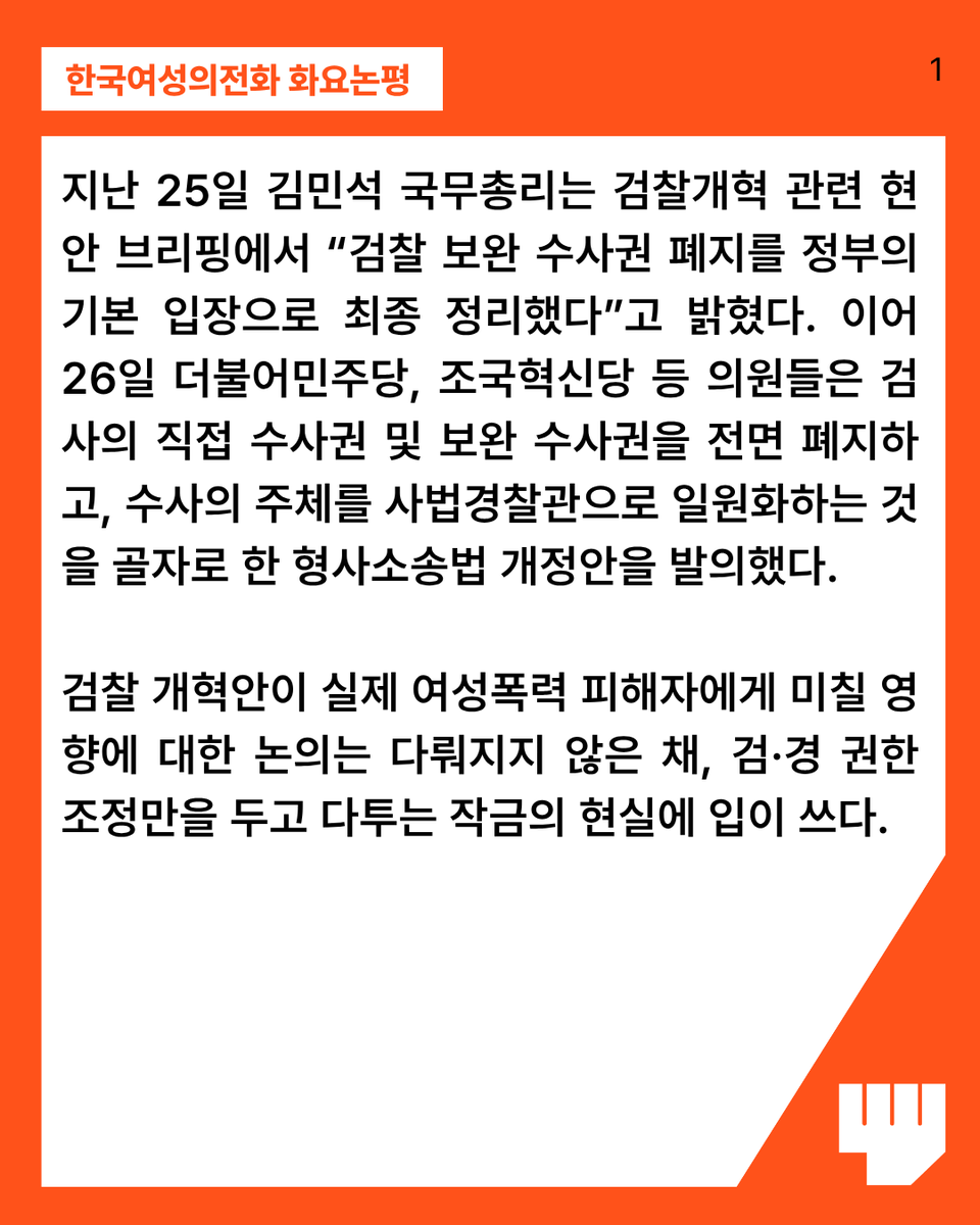 kwhotline's tweet photo. 지난 25일 김민석 국무총리는 검찰개혁 관련 현안 브리핑에서 “검찰 보완 수사권 폐지를 정부의 기본 입장으로 최종 정리했다”고 밝혔다. 이어 26일 더불어민주당, 조국혁신당 등 의원들은 검사의 직접 수사권 및 보완 수사권을 전면 폐지하고, 수사의 주체를 사법경찰관으로 일원화하는 것을 골자로 한 형사소송법 개정안을 발의했다. 검찰 개혁안이 실제 여성폭력 피해자에게 미칠 영향에 대한 논의는 다뤄지지 않은 채, 검·경 권한 조정만을 두고 다투는 작금의 현실에 입이 쓰다.