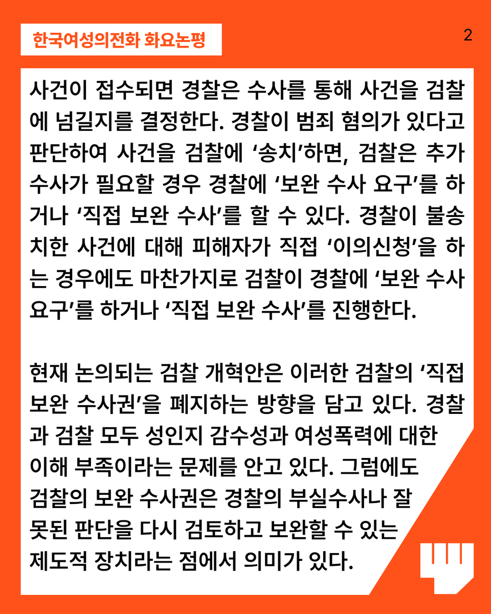 kwhotline's tweet photo. 사건이 접수되면 경찰은 수사를 통해 사건을 검찰에 넘길지를 결정한다. 경찰이 범죄 혐의가 있다고 판단하여 사건을 검찰에 ‘송치’하면, 검찰은 추가 수사가 필요할 경우 경찰에 ‘보완 수사 요구’를 하거나 ‘직접 보완 수사’를 할 수 있다. 경찰이 불송치한 사건에 대해 피해자가 직접 ‘이의신청’을 하는 경우에도 마찬가지로 검찰이 경찰에 ‘보완 수사 요구’를 하거나 ‘직접 보완 수사’를 진행한다. 

현재 논의되는 검찰 개혁안은 이러한 검찰의 ‘직접 보완 수사권’을 폐지하는 방향을 담고 있다. 경찰과 검찰 모두 성인지 감수성과 여성폭력에 대한 이해 부족이라는 문제를 안고 있다. 그럼에도 검찰의 보완 수사권은 경찰의 부실수사나 잘못된 판단을 다시 검토하고 보완할 수 있는 제도적 장치라는 점에서 의미가 있다.