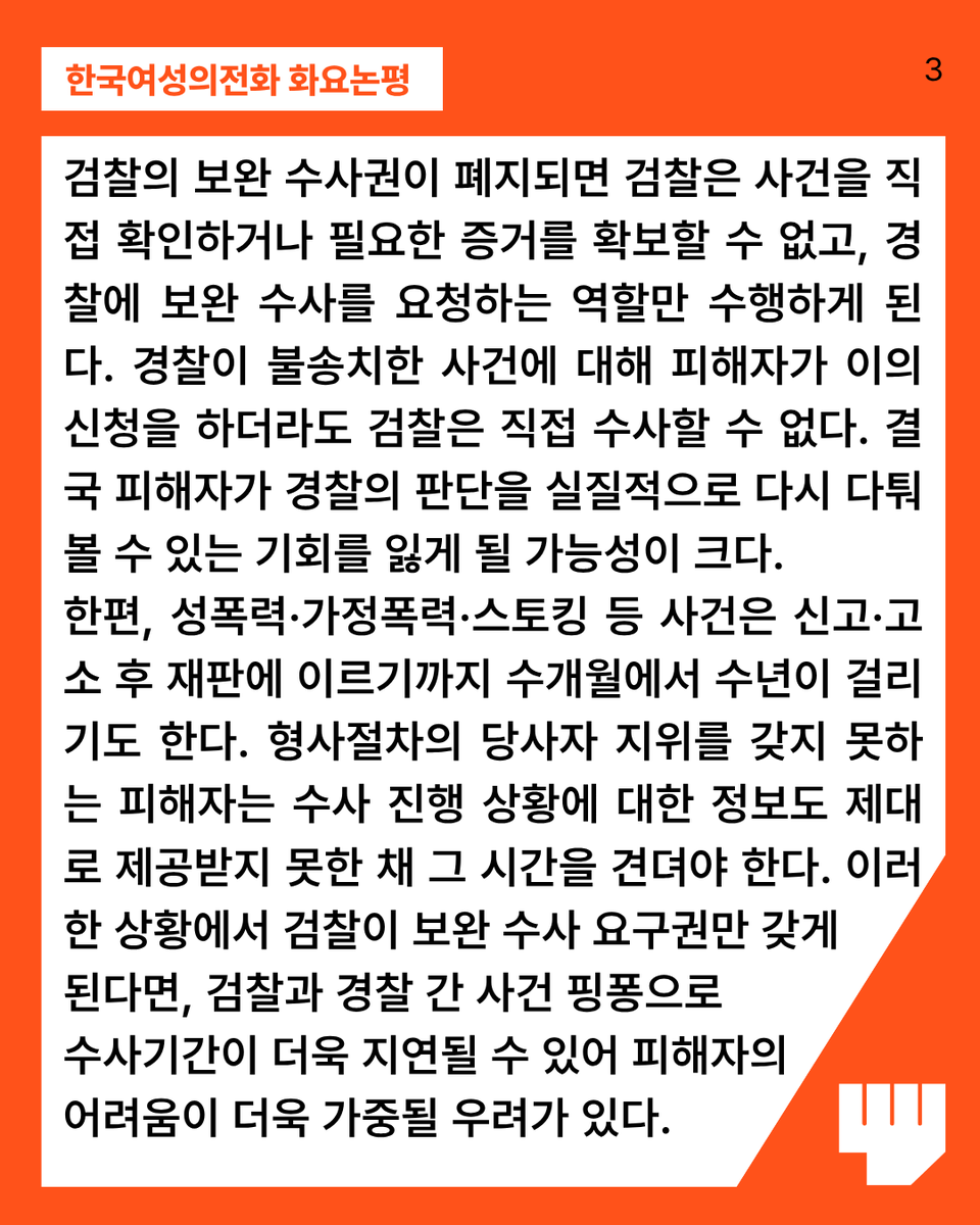kwhotline's tweet photo. 검찰의 보완 수사권이 폐지되면 검찰은 사건을 직접 확인하거나 필요한 증거를 확보할 수 없고, 경찰에 보완 수사를 요청하는 역할만 수행하게 된다. 경찰이 불송치한 사건에 대해 피해자가 이의신청을 하더라도 검찰은 직접 수사할 수 없다. 결국 피해자가 경찰의 판단을 실질적으로 다시 다퉈볼 수 있는 기회를 잃게 될 가능성이 크다.

한편, 성폭력·가정폭력·스토킹 등 사건은 신고·고소 후 재판에 이르기까지 수개월에서 수년이 걸리기도 한다. 형사절차의 당사자 지위를 갖지 못하는 피해자는 수사 진행 상황에 대한 정보도 제대로 제공받지 못한 채 그 시간을 견뎌야 한다. 이러한 상황에서 검찰이 보완 수사 요구권만 갖게 된다면, 검찰과 경찰 간 사건 핑퐁으로 수사기간이 더욱 지연될 수 있어 피해자의 어려움이 더욱 가중될 우려가 있다.