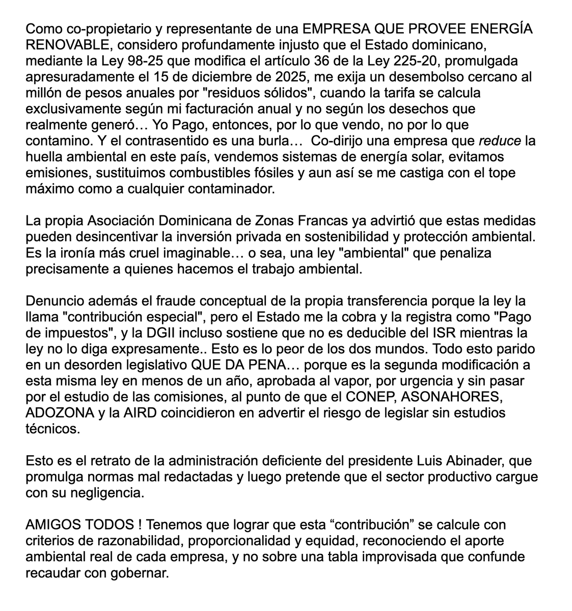 sergiocarlo's tweet photo. A @luisabinader y sus excelentes subalternos gobernando en este momento este país.

Como co-propietario y representante de una EMPRESA QUE PROVEE ENERGÍA RENOVABLE, considero profundamente injusto que el Estado dominicano, mediante la Ley 98-25 que modifica el artículo 36 de la Ley 225-20, promulgada apresuradamente el 15 de diciembre de 2025, me exija un desembolso cercano al millón de pesos anuales por "residuos sólidos", cuando la tarifa se calcula exclusivamente según mi facturación anual y no según los desechos que realmente generó… Yo Pago, entonces, por lo que vendo, no por lo que contamino. Y el contrasentido es una burla…  Co-dirijo una empresa que reduce la huella ambiental en este país, vendemos sistemas de energía solar, evitamos emisiones, sustituimos combustibles fósiles y aun así se me castiga con el tope máximo como a cualquier contaminador.

La propia Asociación Dominicana de Zonas Francas ya advirtió que estas medidas pueden desincentivar la inversión privada en sostenibilidad y protección ambiental. Es la ironía más cruel imaginable… o sea, una ley "ambiental" que penaliza precisamente a quienes hacemos el trabajo ambiental.

Denuncio además el fraude conceptual de la propia transferencia porque la ley la llama "contribución especial", pero el Estado me la cobra y la registra como "Pago de impuestos", y la DGII incluso sostiene que no es deducible del ISR mientras la ley no lo diga expresamente.. Esto es lo peor de los dos mundos. Todo esto parido en un desorden legislativo QUE DA PENA… porque es la segunda modificación a esta misma ley en menos de un año, aprobada al vapor, por urgencia y sin pasar por el estudio de las comisiones, al punto de que el CONEP, ASONAHORES, ADOZONA y la AIRD coincidieron en advertir el riesgo de legislar sin estudios técnicos.

Esto es el retrato de la administración deficiente del presidente Luis Abinader, que promulga normas mal redactadas y luego pretende que el sector productivo cargue con su negligencia.

AMIGOS TODOS ! Tenemos que lograr que esta “contribución” se calcule con criterios de razonabilidad, proporcionalidad y equidad, reconociendo el aporte ambiental real de cada empresa, y no sobre una tabla improvisada que confunde recaudar con gobernar.