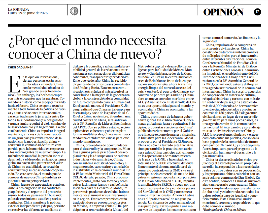 EmbChinaMex's tweet photo. El Embajador de China en México, Chen Daojiang, publicó en La Jornada de México el artículo titulado “¿Por Qué el Mundo Necesita Conocer a China de Nuevo?”

El 29 de junio de 2026, el Embajador de China en México, Chen Daojiang, publicó en La Jornada de México el artículo titulado “¿Por Qué el Mundo Necesita Conocer a China de Nuevo?”. A través de cuatro perspectivas: expectativas estables, oportunidades para el desarrollo, buena gobernanza global y comprensión mutua entre civilizaciones, el artículo expuso el significado mundial de la modernización china y reafirmó la firme posición de China de promover la cooperación en pie de igualdad y el beneficio mutuo con todos los países. Asimismo, enfatizó que una China real, multidimensional, cercana y respetable está aportando a un mundo cambiante y turbulento estabilidad, desarrollo y nuevas oportunidades.

El siguiente es el texto íntegro:
https://t.co/eQTuk9d4Ju