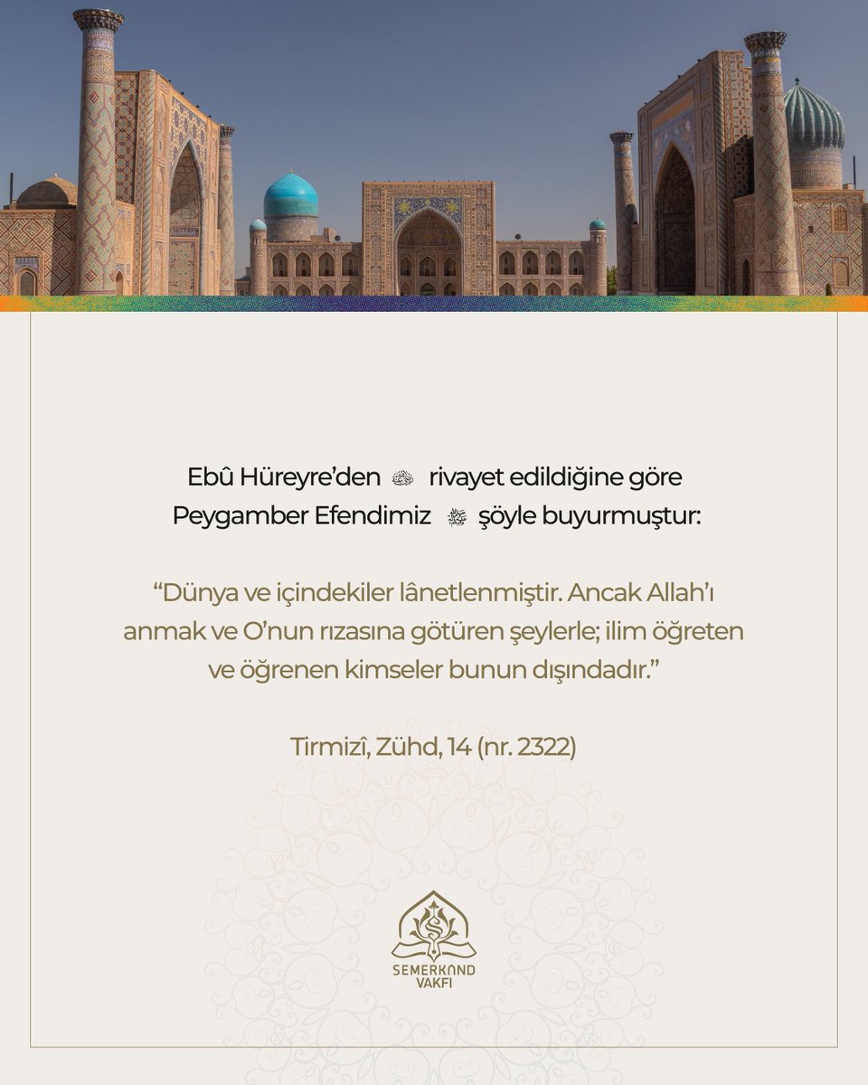 Semerkandvakfi's tweet photo. Ebû Hüreyre’den (radıyallahu anh) rivayet edildiğine göre Peygamber Efendimiz (sallallahu aleyhi vesellem) şöyle buyurmuştur:

“Dünya ve içindekiler lânetlenmiştir. Ancak Allah’ı anmak ve O’nun rızasına götüren şeylerle; ilim öğreten ve öğrenen kimseler bunun dışındadır.”

Tirmizî, Zühd, 14 (nr. 2322)