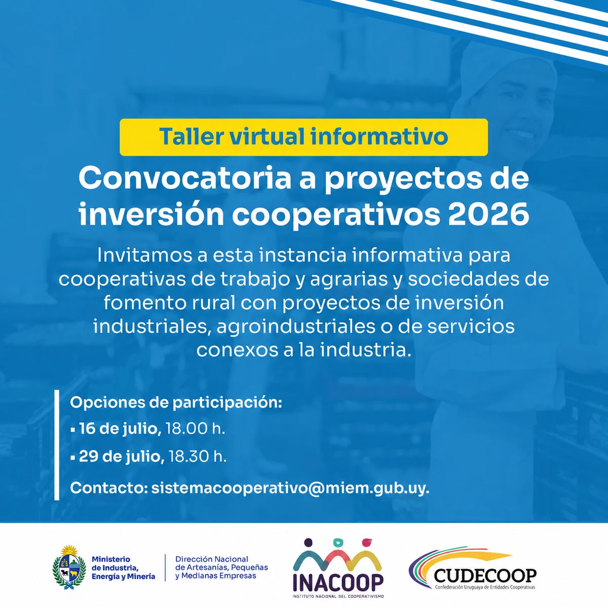 Placa. Como fondo, trasnparentada, imagen de trabajadores con uniforme trabajando con pan. Textos ``Taller virtual informativo´´, ``Convocatoria a proyectos de inversión cooperativos 2026´´, ``Invitamos a esta instancia informativa para cooperativas de trabajo y agrarias y sociedades de fomento rural con proyectos de invesión industriales, agroindustriales o de servicios conexos a la industria´´ y ``Opciones de participación: 16 de julio, 18.00 h. 29 de julio, 18.30 h. contacto: sistemacooperativo@miem.gub.uy.´´ Logos de MIEM - Dinapyme, INACOOP y CUDECOOP.