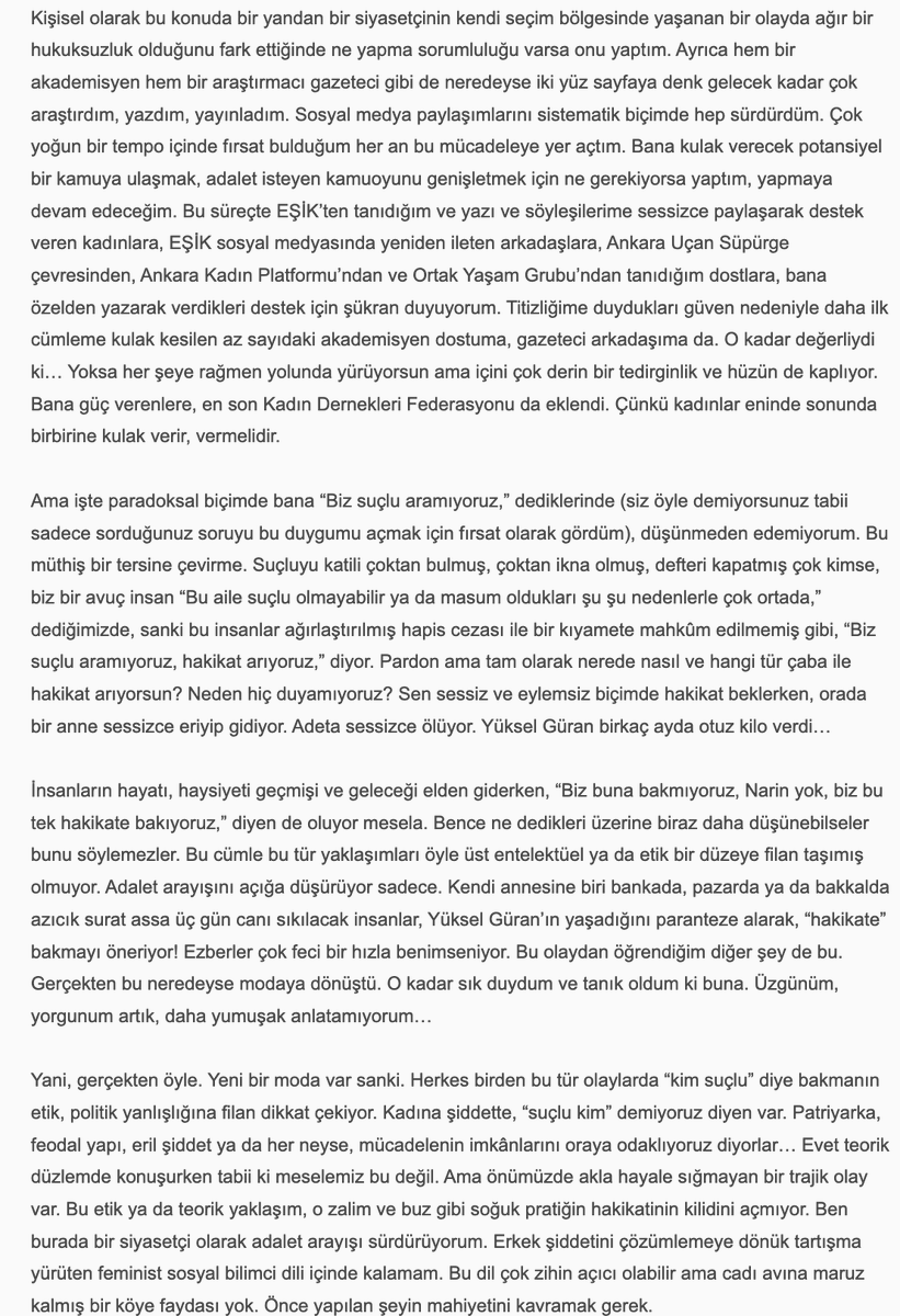 uninviteimprevu's tweet photo. Sevilay Çelenk, 'Narin Güran için Adalet Mücadelesi Bitmedi', 30 Haziran 2026: 

''Hepimize başta kadın örgütlerine derhal ve çok açık bir çağrı yapmak istiyorum. Eril ve şovcu adalet arayışları dışında bir adalet arayışını hâkim kılmak zorundayız. Biz Narin’in, Yüksel Güran’ın ve bu talihsiz ailenin adaletine her gün her dakika sahip çıkmak zorundayız. Onu ve Narin’in hakkını bu karanlıktan biz çıkarabiliriz.'' 
.....
''Hepimiz için önerim şu. Şu sahneyi düşünüp hissetmeye çalışalım:

Evinde kendi halinde oturan, akşam kocasının ve oğlu Baran’ın şehirden, kızı Narin’in kurstan gelmesini beklerken çamaşırlarını katlayan, sonra Ağustos sıcağında uykuya yatan ve o esnada dışarıda çok yakında bir yerde evladı katledilen Yüksel Güran… Sabah kızını kursa göndermezden evvel patates kızartmış. “Gitme kızım, bugün çok sıcak” demiş. Narin gitmiş… Çünkü kuzenleri/arkadaşları da gidecekmiş. Sonra işte uyanıyor Yüksel Güran, bir kabusa uyanıyor esasen. Fakat henüz bilmiyor… Evladı katledilmekle kalmayıp, kendi üzerine de bir kamyon zift boşaltılan bu kadın çaresizce, korkunç bir çaresizlikle o ziftten arınmaya çalışıyor. Olmuyor. Bizler de çabalıyoruz. Olmuyor. Zift eve, aileye, köye yayılıyor. Hınçla dökülmüş, hınçla yayılmış. Temizlenmiyor, temizlenemiyor…

Olan bu. Hiç şüphem yok. Şu yaşımda, şu pozisyonda bu hakikatten zerre kadar şüphem olsa bu söyleşideki tek cümleyi kurmazdım. Ben kendi hayatına, kendi sözüne, kendi itibarına karşı sorumluluğu ve saygısı olan bir insanım. Beşer şaşmaz mı şaşar. Fakat kendisine saygısı olan bir insan, bu riski sıfıra en yakın bir noktaya getirmeden bu şekilde konuşmaz. Bence konuşmaz. Ben konuşmam…

Kadınlara son söz olarak, sevgili kadınlar, Narin’in üzerinde “Believe in You” yazan bir tişörtle bir fotoğrafı vardır. Hiç rastladınız mı?

Mayıs ayında Norveç’te katıldığım bir insan hakları ve demokrasi forumunda bir binayı dolaşırken şöyle bir şeye rastladım: Herkes bir kâğıda dilediğini yazıp bir duvar boyunca gerili iplere mandalla tutturmuştu. Ne yazdıklarını filan pek incelemedim, zamanım azdı. Hemen Narin’i yazdım önce. Adalet istedim. Annesi için, ailesi için, kendisi için adalet. Sonra Figen Yüsekdağ’ı, Selahattin Demirtaş’ı, Osman Kavala’yı ve Çiğdem Mater’i yazdım. Mandalla ipe tutturdum bunları, fotoğraflarını çekip birkaç gün sonra Facebook’ta paylaştım. Narin için yazışıp durduğumuz bir kadın arkadaş, benim notlarımın hemen yanında birinin daha evvel “Believe in You” yazdığını ve oraya mandalla tutturduğunu fark etmiş, ben fark etmemiştim. Fotoğrafladığım halde sağdaki soldaki notlarda ne yazdığına dikkat etmemiştim. Benim Narin için adalet istediğim yerde, tıpkı Narin’in siyah tişörtünde olduğu gibi, Norveç’te biri, “Believe in You” yazmış… Hayatın ve hakikatin tesadüfleri çoktur. Öyle çok tesadüf yaşadım ki bu mücadelede. Bir gün hepsini anlatabilmeyi umuyorum.

Son on yılın feminist pratiğinde hakikatin ıskalandığını, klişe bilgilere veya grup aidiyetlerine feda edildiğini, ayrıntılarda boğulduğunu gördüğüm anlar oldu. Çok oldu. Belki hep vardı da ben ancak on yıldır görebiliyorum. Belki de yeni bir şeydir. Teorinin hızına, çevirinin, teorisyenin çokluğuna yetişememekle, sindirememekle ilişkili bir şey.

Bunlara teslim olmak istemiyorum. Yüksel’i o ıssız o karanlık hücrede bırakıp yürümek istemiyorum. Çünkü biz bir avuç insan onu bıraktığımızda kimse bir daha dönüp o karanlığa bakmayacak.

“Cinayeti eve getirmek” sözü Alfred Hitchcock’a aittir. Korku filmlerinin unutulmaz yönetmenine. Bunu televizyon için söyler. “Televizyon cinayeti eve, ait olduğu yere getirdi,” der. Televizyonun cazibesini böyle açıklar. Bu cinayeti Güranların evine getiren de işte o sorumsuz cazibe. Medya cazibesi… Cinayetin eve ait olduğu fikrine gelince, sadece retorik bir önerme. İsterseniz teorik bir önerme de diyebiliriz. Hayat her tezahüründe retoriği de teoriyi de doğrulamaz… Doğruladığını varsayarsak hayatı da hakikati de ve teoriyi de ıskalamış oluruz.

Narin bizden adalet istiyor. O minnacık o güzel kalpli annesini, abisini, amcasını o korku filmi kıyametinden çekip çıkaralım istiyor. Biz bunu yapabiliriz. Önce buna ikna olalım. Sonra nasıl yapacağımızı hızla ve hep birlikte örgütleyebiliriz.

Bu “cinayet”i ait olmadığı o yerden, Narin’in evinden çekip çıkarabiliriz! Believe in You.''

Narin Güran için Adalet Mücadelesi Bitmedi',
Sevilay Çelenk ile Söyleşi, 30 Haziran 2026
https://t.co/EbQfAxAQVt

@SevilayyCelenk @NarinveAilesi