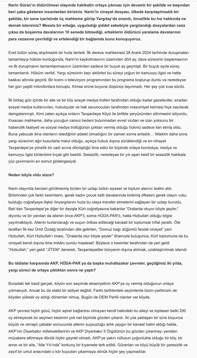uninviteimprevu's tweet photo. Sevilay Çelenk, 'Narin Güran için Adalet Mücadelesi Bitmedi', 30 Haziran 2026: 

''Hepimize başta kadın örgütlerine derhal ve çok açık bir çağrı yapmak istiyorum. Eril ve şovcu adalet arayışları dışında bir adalet arayışını hâkim kılmak zorundayız. Biz Narin’in, Yüksel Güran’ın ve bu talihsiz ailenin adaletine her gün her dakika sahip çıkmak zorundayız. Onu ve Narin’in hakkını bu karanlıktan biz çıkarabiliriz.'' 
.....
''Hepimiz için önerim şu. Şu sahneyi düşünüp hissetmeye çalışalım:

Evinde kendi halinde oturan, akşam kocasının ve oğlu Baran’ın şehirden, kızı Narin’in kurstan gelmesini beklerken çamaşırlarını katlayan, sonra Ağustos sıcağında uykuya yatan ve o esnada dışarıda çok yakında bir yerde evladı katledilen Yüksel Güran… Sabah kızını kursa göndermezden evvel patates kızartmış. “Gitme kızım, bugün çok sıcak” demiş. Narin gitmiş… Çünkü kuzenleri/arkadaşları da gidecekmiş. Sonra işte uyanıyor Yüksel Güran, bir kabusa uyanıyor esasen. Fakat henüz bilmiyor… Evladı katledilmekle kalmayıp, kendi üzerine de bir kamyon zift boşaltılan bu kadın çaresizce, korkunç bir çaresizlikle o ziftten arınmaya çalışıyor. Olmuyor. Bizler de çabalıyoruz. Olmuyor. Zift eve, aileye, köye yayılıyor. Hınçla dökülmüş, hınçla yayılmış. Temizlenmiyor, temizlenemiyor…

Olan bu. Hiç şüphem yok. Şu yaşımda, şu pozisyonda bu hakikatten zerre kadar şüphem olsa bu söyleşideki tek cümleyi kurmazdım. Ben kendi hayatına, kendi sözüne, kendi itibarına karşı sorumluluğu ve saygısı olan bir insanım. Beşer şaşmaz mı şaşar. Fakat kendisine saygısı olan bir insan, bu riski sıfıra en yakın bir noktaya getirmeden bu şekilde konuşmaz. Bence konuşmaz. Ben konuşmam…

Kadınlara son söz olarak, sevgili kadınlar, Narin’in üzerinde “Believe in You” yazan bir tişörtle bir fotoğrafı vardır. Hiç rastladınız mı?

Mayıs ayında Norveç’te katıldığım bir insan hakları ve demokrasi forumunda bir binayı dolaşırken şöyle bir şeye rastladım: Herkes bir kâğıda dilediğini yazıp bir duvar boyunca gerili iplere mandalla tutturmuştu. Ne yazdıklarını filan pek incelemedim, zamanım azdı. Hemen Narin’i yazdım önce. Adalet istedim. Annesi için, ailesi için, kendisi için adalet. Sonra Figen Yüsekdağ’ı, Selahattin Demirtaş’ı, Osman Kavala’yı ve Çiğdem Mater’i yazdım. Mandalla ipe tutturdum bunları, fotoğraflarını çekip birkaç gün sonra Facebook’ta paylaştım. Narin için yazışıp durduğumuz bir kadın arkadaş, benim notlarımın hemen yanında birinin daha evvel “Believe in You” yazdığını ve oraya mandalla tutturduğunu fark etmiş, ben fark etmemiştim. Fotoğrafladığım halde sağdaki soldaki notlarda ne yazdığına dikkat etmemiştim. Benim Narin için adalet istediğim yerde, tıpkı Narin’in siyah tişörtünde olduğu gibi, Norveç’te biri, “Believe in You” yazmış… Hayatın ve hakikatin tesadüfleri çoktur. Öyle çok tesadüf yaşadım ki bu mücadelede. Bir gün hepsini anlatabilmeyi umuyorum.

Son on yılın feminist pratiğinde hakikatin ıskalandığını, klişe bilgilere veya grup aidiyetlerine feda edildiğini, ayrıntılarda boğulduğunu gördüğüm anlar oldu. Çok oldu. Belki hep vardı da ben ancak on yıldır görebiliyorum. Belki de yeni bir şeydir. Teorinin hızına, çevirinin, teorisyenin çokluğuna yetişememekle, sindirememekle ilişkili bir şey.

Bunlara teslim olmak istemiyorum. Yüksel’i o ıssız o karanlık hücrede bırakıp yürümek istemiyorum. Çünkü biz bir avuç insan onu bıraktığımızda kimse bir daha dönüp o karanlığa bakmayacak.

“Cinayeti eve getirmek” sözü Alfred Hitchcock’a aittir. Korku filmlerinin unutulmaz yönetmenine. Bunu televizyon için söyler. “Televizyon cinayeti eve, ait olduğu yere getirdi,” der. Televizyonun cazibesini böyle açıklar. Bu cinayeti Güranların evine getiren de işte o sorumsuz cazibe. Medya cazibesi… Cinayetin eve ait olduğu fikrine gelince, sadece retorik bir önerme. İsterseniz teorik bir önerme de diyebiliriz. Hayat her tezahüründe retoriği de teoriyi de doğrulamaz… Doğruladığını varsayarsak hayatı da hakikati de ve teoriyi de ıskalamış oluruz.

Narin bizden adalet istiyor. O minnacık o güzel kalpli annesini, abisini, amcasını o korku filmi kıyametinden çekip çıkaralım istiyor. Biz bunu yapabiliriz. Önce buna ikna olalım. Sonra nasıl yapacağımızı hızla ve hep birlikte örgütleyebiliriz.

Bu “cinayet”i ait olmadığı o yerden, Narin’in evinden çekip çıkarabiliriz! Believe in You.''

Narin Güran için Adalet Mücadelesi Bitmedi',
Sevilay Çelenk ile Söyleşi, 30 Haziran 2026
https://t.co/EbQfAxAQVt

@SevilayyCelenk @NarinveAilesi