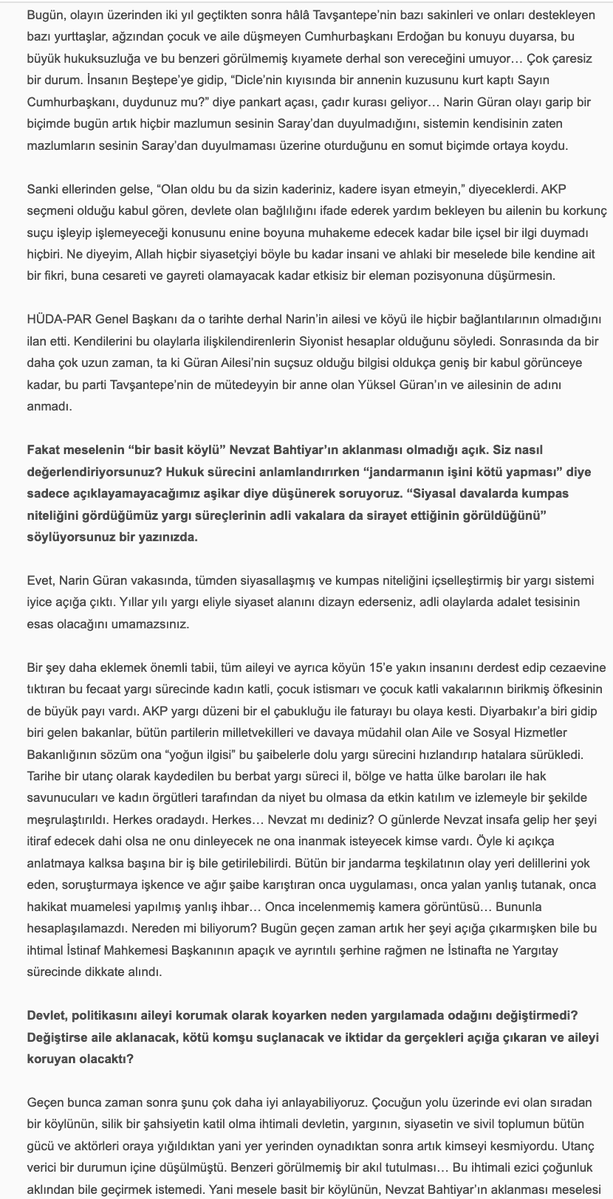 uninviteimprevu's tweet photo. Sevilay Çelenk, 'Narin Güran için Adalet Mücadelesi Bitmedi', 30 Haziran 2026: 

''Hepimize başta kadın örgütlerine derhal ve çok açık bir çağrı yapmak istiyorum. Eril ve şovcu adalet arayışları dışında bir adalet arayışını hâkim kılmak zorundayız. Biz Narin’in, Yüksel Güran’ın ve bu talihsiz ailenin adaletine her gün her dakika sahip çıkmak zorundayız. Onu ve Narin’in hakkını bu karanlıktan biz çıkarabiliriz.'' 
.....
''Hepimiz için önerim şu. Şu sahneyi düşünüp hissetmeye çalışalım:

Evinde kendi halinde oturan, akşam kocasının ve oğlu Baran’ın şehirden, kızı Narin’in kurstan gelmesini beklerken çamaşırlarını katlayan, sonra Ağustos sıcağında uykuya yatan ve o esnada dışarıda çok yakında bir yerde evladı katledilen Yüksel Güran… Sabah kızını kursa göndermezden evvel patates kızartmış. “Gitme kızım, bugün çok sıcak” demiş. Narin gitmiş… Çünkü kuzenleri/arkadaşları da gidecekmiş. Sonra işte uyanıyor Yüksel Güran, bir kabusa uyanıyor esasen. Fakat henüz bilmiyor… Evladı katledilmekle kalmayıp, kendi üzerine de bir kamyon zift boşaltılan bu kadın çaresizce, korkunç bir çaresizlikle o ziftten arınmaya çalışıyor. Olmuyor. Bizler de çabalıyoruz. Olmuyor. Zift eve, aileye, köye yayılıyor. Hınçla dökülmüş, hınçla yayılmış. Temizlenmiyor, temizlenemiyor…

Olan bu. Hiç şüphem yok. Şu yaşımda, şu pozisyonda bu hakikatten zerre kadar şüphem olsa bu söyleşideki tek cümleyi kurmazdım. Ben kendi hayatına, kendi sözüne, kendi itibarına karşı sorumluluğu ve saygısı olan bir insanım. Beşer şaşmaz mı şaşar. Fakat kendisine saygısı olan bir insan, bu riski sıfıra en yakın bir noktaya getirmeden bu şekilde konuşmaz. Bence konuşmaz. Ben konuşmam…

Kadınlara son söz olarak, sevgili kadınlar, Narin’in üzerinde “Believe in You” yazan bir tişörtle bir fotoğrafı vardır. Hiç rastladınız mı?

Mayıs ayında Norveç’te katıldığım bir insan hakları ve demokrasi forumunda bir binayı dolaşırken şöyle bir şeye rastladım: Herkes bir kâğıda dilediğini yazıp bir duvar boyunca gerili iplere mandalla tutturmuştu. Ne yazdıklarını filan pek incelemedim, zamanım azdı. Hemen Narin’i yazdım önce. Adalet istedim. Annesi için, ailesi için, kendisi için adalet. Sonra Figen Yüsekdağ’ı, Selahattin Demirtaş’ı, Osman Kavala’yı ve Çiğdem Mater’i yazdım. Mandalla ipe tutturdum bunları, fotoğraflarını çekip birkaç gün sonra Facebook’ta paylaştım. Narin için yazışıp durduğumuz bir kadın arkadaş, benim notlarımın hemen yanında birinin daha evvel “Believe in You” yazdığını ve oraya mandalla tutturduğunu fark etmiş, ben fark etmemiştim. Fotoğrafladığım halde sağdaki soldaki notlarda ne yazdığına dikkat etmemiştim. Benim Narin için adalet istediğim yerde, tıpkı Narin’in siyah tişörtünde olduğu gibi, Norveç’te biri, “Believe in You” yazmış… Hayatın ve hakikatin tesadüfleri çoktur. Öyle çok tesadüf yaşadım ki bu mücadelede. Bir gün hepsini anlatabilmeyi umuyorum.

Son on yılın feminist pratiğinde hakikatin ıskalandığını, klişe bilgilere veya grup aidiyetlerine feda edildiğini, ayrıntılarda boğulduğunu gördüğüm anlar oldu. Çok oldu. Belki hep vardı da ben ancak on yıldır görebiliyorum. Belki de yeni bir şeydir. Teorinin hızına, çevirinin, teorisyenin çokluğuna yetişememekle, sindirememekle ilişkili bir şey.

Bunlara teslim olmak istemiyorum. Yüksel’i o ıssız o karanlık hücrede bırakıp yürümek istemiyorum. Çünkü biz bir avuç insan onu bıraktığımızda kimse bir daha dönüp o karanlığa bakmayacak.

“Cinayeti eve getirmek” sözü Alfred Hitchcock’a aittir. Korku filmlerinin unutulmaz yönetmenine. Bunu televizyon için söyler. “Televizyon cinayeti eve, ait olduğu yere getirdi,” der. Televizyonun cazibesini böyle açıklar. Bu cinayeti Güranların evine getiren de işte o sorumsuz cazibe. Medya cazibesi… Cinayetin eve ait olduğu fikrine gelince, sadece retorik bir önerme. İsterseniz teorik bir önerme de diyebiliriz. Hayat her tezahüründe retoriği de teoriyi de doğrulamaz… Doğruladığını varsayarsak hayatı da hakikati de ve teoriyi de ıskalamış oluruz.

Narin bizden adalet istiyor. O minnacık o güzel kalpli annesini, abisini, amcasını o korku filmi kıyametinden çekip çıkaralım istiyor. Biz bunu yapabiliriz. Önce buna ikna olalım. Sonra nasıl yapacağımızı hızla ve hep birlikte örgütleyebiliriz.

Bu “cinayet”i ait olmadığı o yerden, Narin’in evinden çekip çıkarabiliriz! Believe in You.''

Narin Güran için Adalet Mücadelesi Bitmedi',
Sevilay Çelenk ile Söyleşi, 30 Haziran 2026
https://t.co/EbQfAxAQVt

@SevilayyCelenk @NarinveAilesi