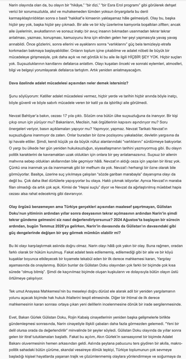 uninviteimprevu's tweet photo. Sevilay Çelenk, 'Narin Güran için Adalet Mücadelesi Bitmedi', 30 Haziran 2026: 

''Hepimize başta kadın örgütlerine derhal ve çok açık bir çağrı yapmak istiyorum. Eril ve şovcu adalet arayışları dışında bir adalet arayışını hâkim kılmak zorundayız. Biz Narin’in, Yüksel Güran’ın ve bu talihsiz ailenin adaletine her gün her dakika sahip çıkmak zorundayız. Onu ve Narin’in hakkını bu karanlıktan biz çıkarabiliriz.'' 
.....
''Hepimiz için önerim şu. Şu sahneyi düşünüp hissetmeye çalışalım:

Evinde kendi halinde oturan, akşam kocasının ve oğlu Baran’ın şehirden, kızı Narin’in kurstan gelmesini beklerken çamaşırlarını katlayan, sonra Ağustos sıcağında uykuya yatan ve o esnada dışarıda çok yakında bir yerde evladı katledilen Yüksel Güran… Sabah kızını kursa göndermezden evvel patates kızartmış. “Gitme kızım, bugün çok sıcak” demiş. Narin gitmiş… Çünkü kuzenleri/arkadaşları da gidecekmiş. Sonra işte uyanıyor Yüksel Güran, bir kabusa uyanıyor esasen. Fakat henüz bilmiyor… Evladı katledilmekle kalmayıp, kendi üzerine de bir kamyon zift boşaltılan bu kadın çaresizce, korkunç bir çaresizlikle o ziftten arınmaya çalışıyor. Olmuyor. Bizler de çabalıyoruz. Olmuyor. Zift eve, aileye, köye yayılıyor. Hınçla dökülmüş, hınçla yayılmış. Temizlenmiyor, temizlenemiyor…

Olan bu. Hiç şüphem yok. Şu yaşımda, şu pozisyonda bu hakikatten zerre kadar şüphem olsa bu söyleşideki tek cümleyi kurmazdım. Ben kendi hayatına, kendi sözüne, kendi itibarına karşı sorumluluğu ve saygısı olan bir insanım. Beşer şaşmaz mı şaşar. Fakat kendisine saygısı olan bir insan, bu riski sıfıra en yakın bir noktaya getirmeden bu şekilde konuşmaz. Bence konuşmaz. Ben konuşmam…

Kadınlara son söz olarak, sevgili kadınlar, Narin’in üzerinde “Believe in You” yazan bir tişörtle bir fotoğrafı vardır. Hiç rastladınız mı?

Mayıs ayında Norveç’te katıldığım bir insan hakları ve demokrasi forumunda bir binayı dolaşırken şöyle bir şeye rastladım: Herkes bir kâğıda dilediğini yazıp bir duvar boyunca gerili iplere mandalla tutturmuştu. Ne yazdıklarını filan pek incelemedim, zamanım azdı. Hemen Narin’i yazdım önce. Adalet istedim. Annesi için, ailesi için, kendisi için adalet. Sonra Figen Yüsekdağ’ı, Selahattin Demirtaş’ı, Osman Kavala’yı ve Çiğdem Mater’i yazdım. Mandalla ipe tutturdum bunları, fotoğraflarını çekip birkaç gün sonra Facebook’ta paylaştım. Narin için yazışıp durduğumuz bir kadın arkadaş, benim notlarımın hemen yanında birinin daha evvel “Believe in You” yazdığını ve oraya mandalla tutturduğunu fark etmiş, ben fark etmemiştim. Fotoğrafladığım halde sağdaki soldaki notlarda ne yazdığına dikkat etmemiştim. Benim Narin için adalet istediğim yerde, tıpkı Narin’in siyah tişörtünde olduğu gibi, Norveç’te biri, “Believe in You” yazmış… Hayatın ve hakikatin tesadüfleri çoktur. Öyle çok tesadüf yaşadım ki bu mücadelede. Bir gün hepsini anlatabilmeyi umuyorum.

Son on yılın feminist pratiğinde hakikatin ıskalandığını, klişe bilgilere veya grup aidiyetlerine feda edildiğini, ayrıntılarda boğulduğunu gördüğüm anlar oldu. Çok oldu. Belki hep vardı da ben ancak on yıldır görebiliyorum. Belki de yeni bir şeydir. Teorinin hızına, çevirinin, teorisyenin çokluğuna yetişememekle, sindirememekle ilişkili bir şey.

Bunlara teslim olmak istemiyorum. Yüksel’i o ıssız o karanlık hücrede bırakıp yürümek istemiyorum. Çünkü biz bir avuç insan onu bıraktığımızda kimse bir daha dönüp o karanlığa bakmayacak.

“Cinayeti eve getirmek” sözü Alfred Hitchcock’a aittir. Korku filmlerinin unutulmaz yönetmenine. Bunu televizyon için söyler. “Televizyon cinayeti eve, ait olduğu yere getirdi,” der. Televizyonun cazibesini böyle açıklar. Bu cinayeti Güranların evine getiren de işte o sorumsuz cazibe. Medya cazibesi… Cinayetin eve ait olduğu fikrine gelince, sadece retorik bir önerme. İsterseniz teorik bir önerme de diyebiliriz. Hayat her tezahüründe retoriği de teoriyi de doğrulamaz… Doğruladığını varsayarsak hayatı da hakikati de ve teoriyi de ıskalamış oluruz.

Narin bizden adalet istiyor. O minnacık o güzel kalpli annesini, abisini, amcasını o korku filmi kıyametinden çekip çıkaralım istiyor. Biz bunu yapabiliriz. Önce buna ikna olalım. Sonra nasıl yapacağımızı hızla ve hep birlikte örgütleyebiliriz.

Bu “cinayet”i ait olmadığı o yerden, Narin’in evinden çekip çıkarabiliriz! Believe in You.''

Narin Güran için Adalet Mücadelesi Bitmedi',
Sevilay Çelenk ile Söyleşi, 30 Haziran 2026
https://t.co/EbQfAxAQVt

@SevilayyCelenk @NarinveAilesi