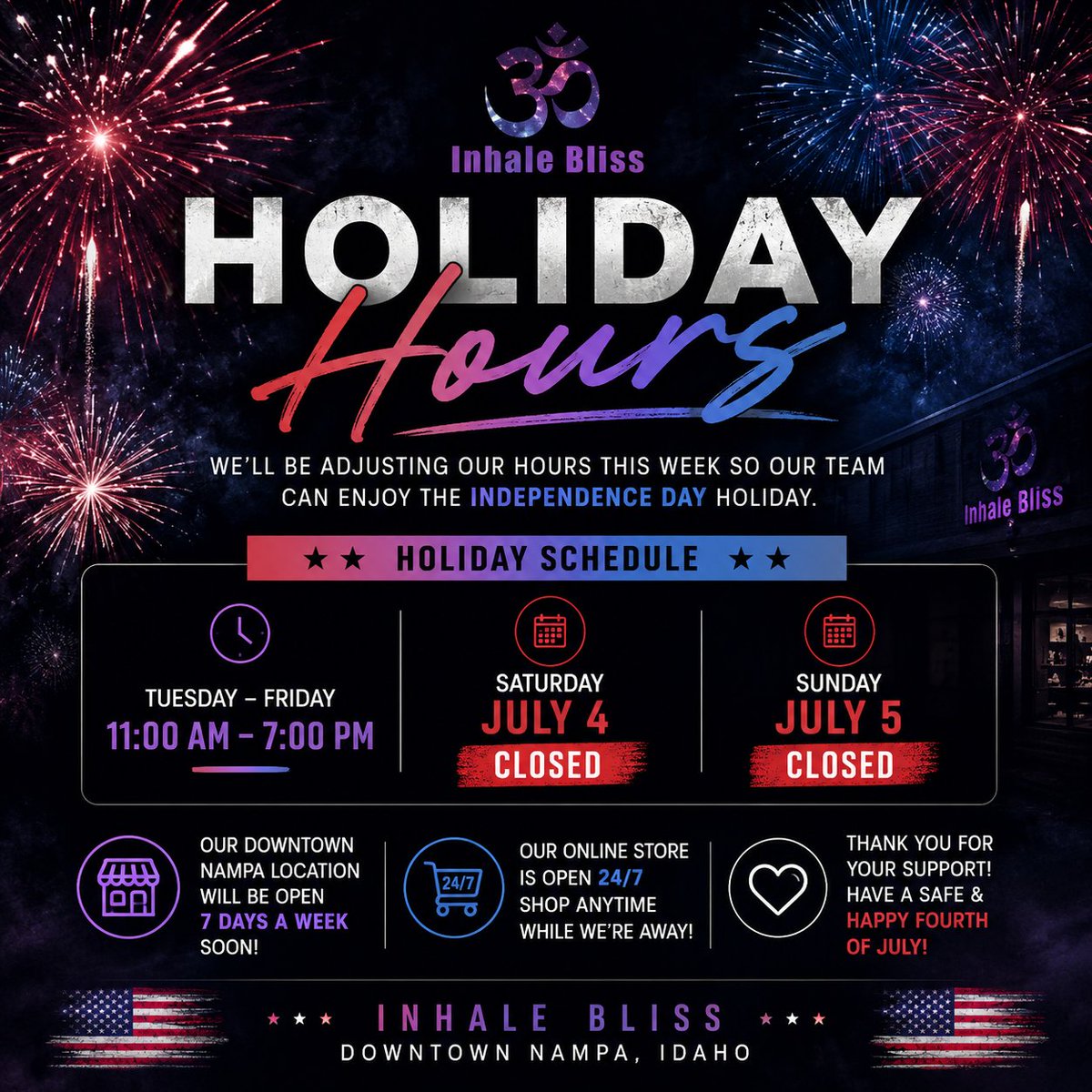 inhale_bliss's tweet photo. Holiday Hours Update 

We'll be adjusting our hours this week so our team can enjoy the Independence Day holiday with family and friends.

Holiday Schedule: 
Tuesday – Friday: 11:00 AM – 7:00 PM 
Saturday (July 4): CLOSED 
Sunday (July 5): CLOSED

Keep an eye out for exciting updates coming soon! Our Downtown Nampa location will be open 7 days a week in the near future.

Remember, our online store is open 24/7, so you can shop anytime while we're away.

Thank you for your continued support. Have a fun, safe, and happy Fourth of July!

Inhale Bliss – Downtown Nampa, Idaho