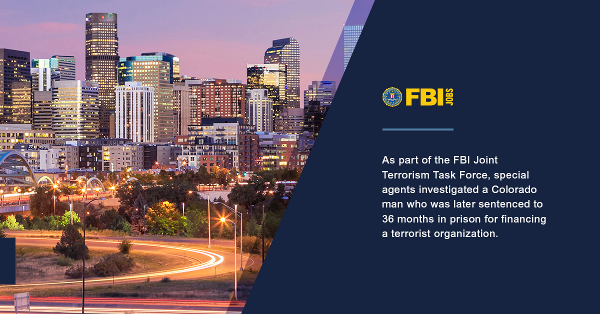 Denver city skyline at dusk. FBI Jobs logo. As part of the FBI Joint Terrorism Task Force, special agents investigated a Colorado man who was later sentenced to 36 months in prison for financing a terrorist organization.