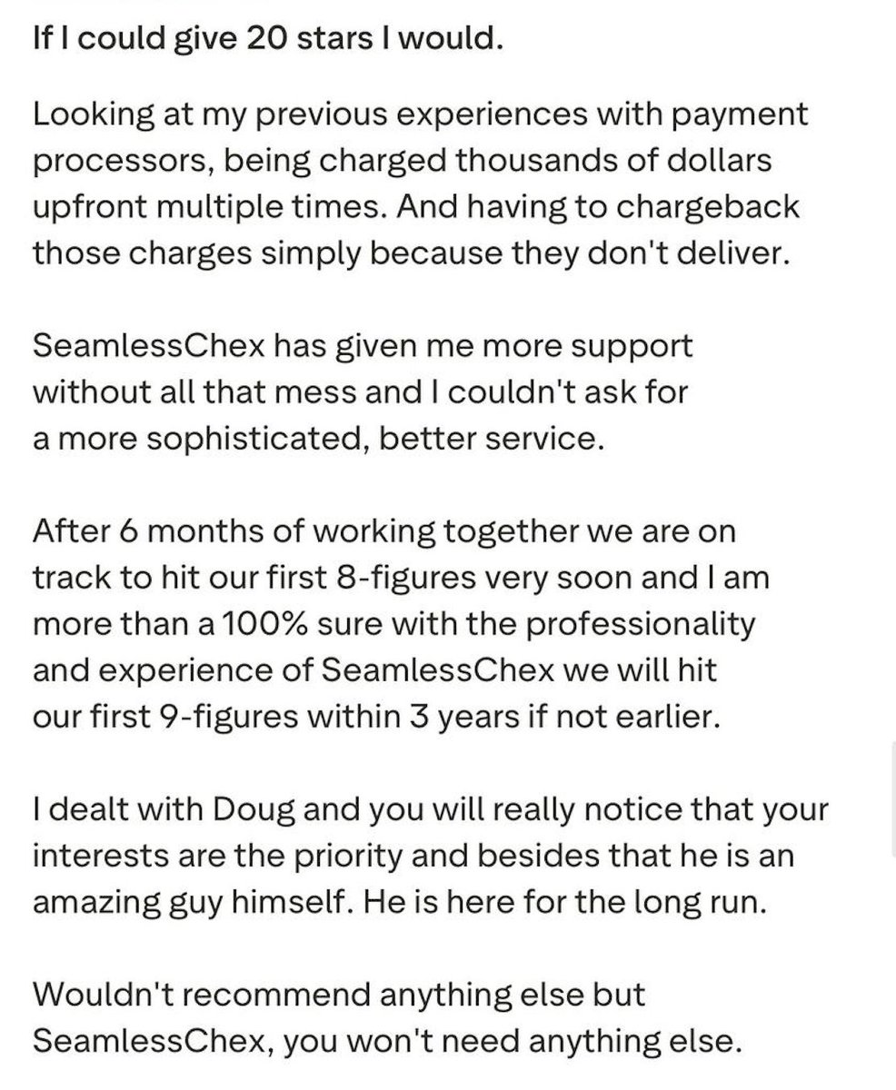 seamlesspro93's tweet photo. Some of the best merchants I work with came to me after getting turned away everywhere else. 

Charged thousands upfront, no real support, processors that just didn't deliver. By the time they find me they're usually fed up with the whole thing.

We strip out the mess and actually build them something that scales. A lot of these guys now are on track for their first 8 figures, some heading to 9.

This is what one of them had to say.

If you're tired of being treated like a risk score instead of a business, this is where that stops.

DM me or comment "Processing" below and I'll help you.