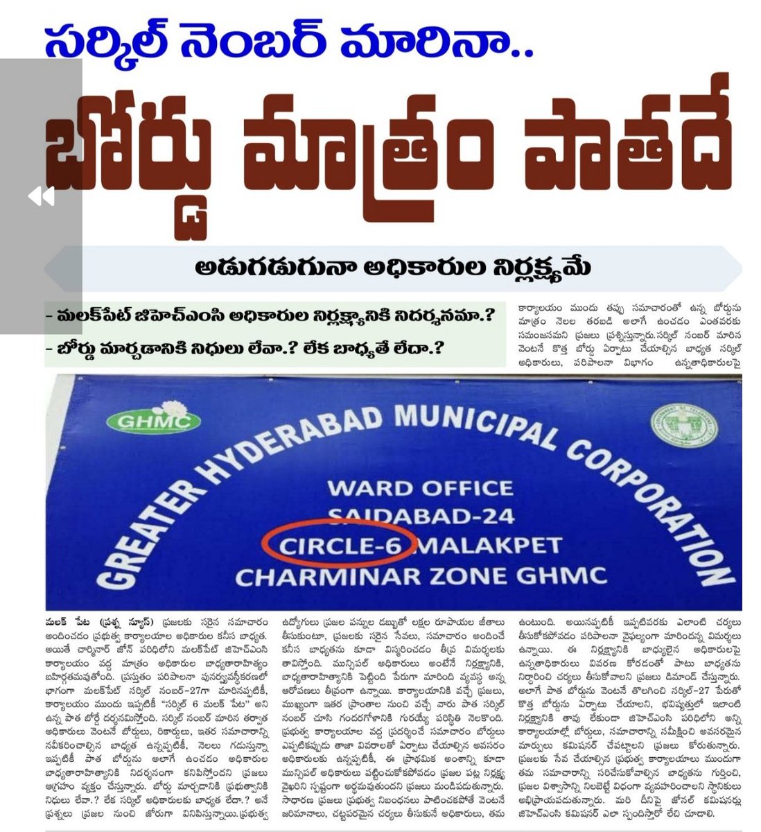 GhpvNews's tweet photo. చార్మినార్ జోన్...సర్కిల్ నెంబర్ మారినా..బోర్డు మాత్రం పాతదే
అడుగడుగునా అధికారుల నిర్లక్ష్యమే.
 మలక్‌పేట్ జిహెచ్ఎంసి అధికారుల నిర్లక్ష్యానికి నిదర్శనమా.?
 బోర్డు మార్చడానికి నిధులు లేవా.? లేక బాధ్యతే లేదా.?
మలక్ పేట (ప్రశ్న న్యూస్) ప్రజలకు సరైన సమాచారం అందించడం ప్రభుత్వ కార్యాలయాల అధికారుల కనీస బాధ్యత. అయితే చార్మినార్ జోన్ పరిధిలోని మలక్‌పేట్ జిహెచ్ఎంసి కార్యాలయం వద్ద మాత్రం అధికారుల బాధ్యతారాహిత్యం బహిర్గతమవుతోంది. ప్రస్తుతం పరిపాలనా పునర్వ్యవస్థీకరణలో భాగంగా మలక్‌పేట్ సర్కిల్ నంబర్-27గా మారినప్పటికీ, కార్యాలయం ముందు ఇప్పటికీ "సర్కిల్ 6 మలక్ పేట" అని ఉన్న పాత బోర్డే దర్శనమిస్తోంది. సర్కిల్ నంబర్ మారిన తర్వాత అధికారులు వెంటనే బోర్డులు, రికార్డులు, ఇతర సమాచారాన్ని నవీకరించాల్సిన బాధ్యత ఉన్నప్పటికీ, నెలలు గడుస్తున్నా ఇప్పటికీ పాత బోర్డును అలాగే ఉంచడం అధికారుల బాధ్యతారాహిత్యానికి నిదర్శనంగా కనిపిస్తోందని ప్రజలు ఆగ్రహం వ్యక్తం చేస్తున్నారు. బోర్డు మార్చడానికి ప్రభుత్వానికి నిధులు లేవా.? లేక సర్కిల్ అధికారులకు బాధ్యత లేదా.? అనే ప్రశ్నలు ప్రజల నుంచి జోరుగా వినిపిస్తున్నాయి.
ప్రభుత్వ ఉద్యోగులు ప్రజల పన్నుల డబ్బుతో లక్షల రూపాయల జీతాలు తీసుకుంటూ, ప్రజలకు సరైన సేవలు, సమాచారం అందించే కనీస బాధ్యతను కూడా విస్మరించడం తీవ్ర విమర్శలకు తావిస్తోంది. మున్సిపల్ అధికారులు అంటేనే నిర్లక్ష్యానికి, బాధ్యతారాహిత్యానికి పెట్టింది పేరుగా మారింది వ్యవస్థ అన్న ఆరోపణలు తీవ్రంగా ఉన్నాయి. కార్యాలయానికి వచ్చే ప్రజలు, ముఖ్యంగా ఇతర ప్రాంతాల నుంచి వచ్చే వారు పాత సర్కిల్ నంబర్ చూసి గందరగోళానికి గురయ్యే పరిస్థితి నెలకొంది. ప్రభుత్వ కార్యాలయాల వద్ద ప్రదర్శించే సమాచారం బోర్డులు ఎప్పటికప్పుడు తాజా వివరాలతో ఏర్పాటు చేయాల్సిన అవసరం అధికారులకు ఉన్నప్పటికీ, ఈ ప్రాథమిక అంశాన్ని కూడా మున్సిపల్ అధికారులు పట్టించుకోకపోవడం ప్రజల పట్ల నిర్లక్ష్య వైఖరిని స్పష్టంగా అర్థమవుతుందని ప్రజలు మండిపడుతున్నారు. సాధారణ ప్రజలు ప్రభుత్వ నిబంధనలు పాటించకపోతే వెంటనే జరిమానాలు, చట్టపరమైన చర్యలు తీసుకునే అధికారులు, తమ కార్యాలయం ముందు తప్పు సమాచారంతో ఉన్న బోర్డును మాత్రం నెలల తరబడి అలాగే ఉంచడం ఎంతవరకు సమంజసమని ప్రజలు ప్రశ్నిస్తున్నారు.

సర్కిల్ నంబర్ మారిన వెంటనే కొత్త బోర్డు ఏర్పాటు చేయాల్సిన బాధ్యత సర్కిల్ అధికారులు, పరిపాలనా విభాగం  ఉన్నతాధికారులపై ఉంటుంది. అయినప్పటికీ ఇప్పటివరకు ఎలాంటి చర్యలు తీసుకోకపోవడం పరిపాలనా వైఫల్యంగా మారిందన్న విమర్శలు ఉన్నాయి. ఈ నిర్లక్ష్యానికి బాధ్యులైన అధికారులపై ఉన్నతాధికారులు వివరణ కోరడంతో పాటు బాధ్యతను నిర్ధారించి చర్యలు తీసుకోవాలని ప్రజలు డిమాండ్ చేస్తున్నారు. అలాగే పాత బోర్డును వెంటనే తొలగించి సర్కిల్-27 పేరుతో కొత్త బోర్డును ఏర్పాటు చేయాలని, భవిష్యత్తులో ఇలాంటి నిర్లక్ష్యానికి తావు లేకుండా జిహెచ్ఎంసి పరిధిలోని అన్ని కార్యాలయాల్లో బోర్డులు, సమాచారాన్ని సమీక్షించి అవసరమైన మార్పులు కమిషనర్ చేపట్టాలని ప్రజలు కోరుతున్నారు. ప్రజలకు సేవ చేయాల్సిన ప్రభుత్వ కార్యాలయాలు ముందుగా తమ సమాచారాన్ని సరిచేసుకోవాల్సిన బాధ్యతను గుర్తించి, ప్రజల విశ్వాసాన్ని నిలబెట్టే విధంగా వ్యవహరించాలని స్థానికులు అభిప్రాయపడుతున్నారు. మరి దీనిపై జోనల్ కమిషనర్లు జిహెచ్ఎంసి కమిషనర్ ఎలా స్పందిస్తారో లేచి చూడాలి.
@TelanganaCMO 
@revanth_anumula 
@CommissionrGHMC 
@GHMCOnline 
@CEC_EVDM