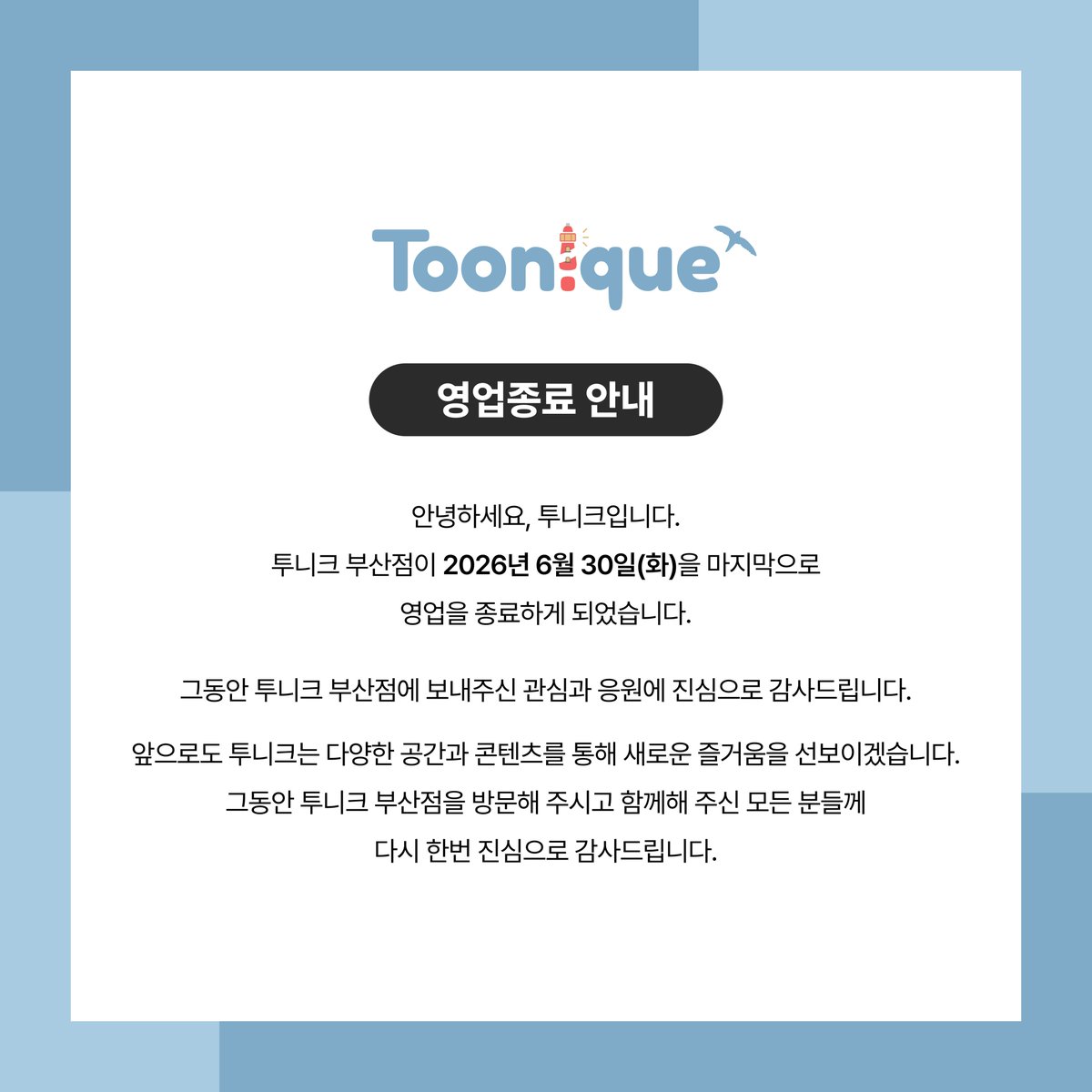 Toonique_03's tweet photo. 안녕하세요, 투니크입니다.
투니크 부산점이 2026년 6월 30일(화)을 마지막으로 영업을 종료하게 되었습니다.
그동안 투니크 부산점에 보내주신 관심과 응원에 진심으로 감사드립니다.
 
아직 수령하지 못한 MD가 있으신 고객분들께서는 아래 폼을 통해 배송 정보를 남겨주시면 순차적으로 발송을 도와드리겠습니다.
 
앞으로도 투니크는 다양한 공간과 콘텐츠를 통해 새로운 즐거움을 선보이겠습니다.
그동안 투니크 부산점을 방문해 주시고 함께해 주신 모든 분들께 다시 한번 진심으로 감사드립니다.
 
📌https://t.co/ARrEZn9upu